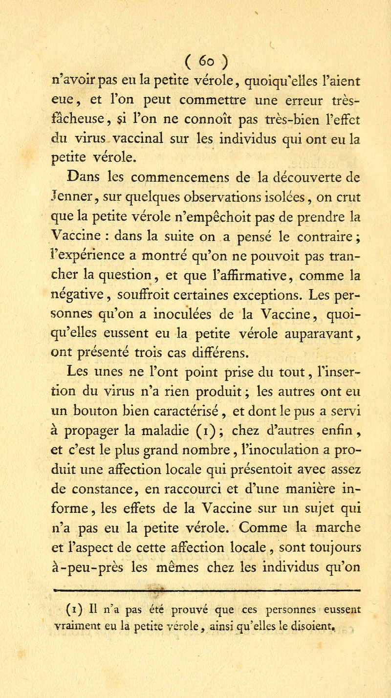 n'avoir pas eu la petite vérole, quoiqu'elles l'aient eue, et l'on peut commettre une erreur très- fêcheuse, $i l'on ne connoît pas très-bien l'effet du virus vaccinal sur les individus qui ont eu la petite vérole. Dans les commencemens de la découverte de Jenner, sur quelques observations isolées, on crut que la petite vérole n'empêchoit pas de prendre la Vaccine : dans la suite on a pensé le contraire ; l'expérience a montré qu'on ne pouvoit pas tran- cher la question, et que l'affirmative, comme la négative, soufFroit certaines exceptions. Les per- sonnes qu'on a inoculées de la Vaccine, quoi- qu'elles eussent eu la petite vérole auparavant, ont présenté trois cas différens. Les unes ne l'ont point prise du tout, l'inser- tion du virus n'a rien produit ; les autres ont eu un bouton bien caractérisé , et dont le pus a servi à propager la maladie (i); chez d'autres enfin, et c'est le plus grand nombre, l'inoculation a pro- duit une affection locale qui présentoit avec assez de constance, en raccourci et d'une manière in- forme, les effets de la Vaccine sur un sujet qui n'a pas eu la petite vérole. Comme la marche et l'aspect de cette affection locale , sont toujours à-peu-près les mêmes chez les individus qu'on (i) Il n'a pas été prouvé que ces personnes eussent vraiment eu la petite vérole, ainsi qu'elles le disoient.