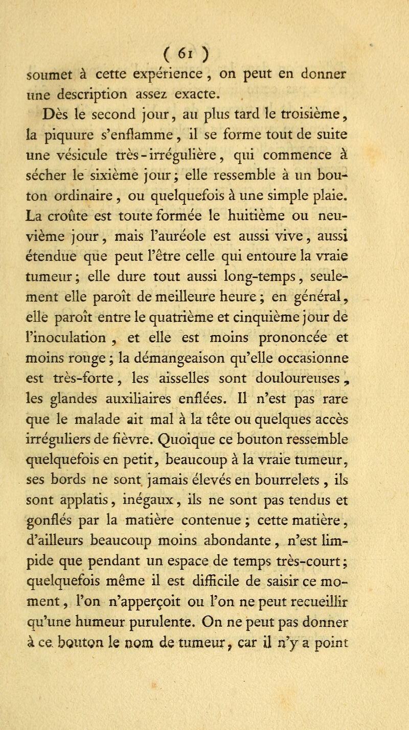 soumet à cette expérience, on peut en donner une description assez exacte. Dès le second jour, au plus tard le troisième, la piquure s'enflamme, il se forme tout de suite une vésicule très - irrégulière, qui commence à sécher le sixième jour; elle ressemble à un bou- ton ordinaire , ou quelquefois à une simple plaie. La croûte est toute formée le huitième ou neu- vième jour, mais l'auréole est aussi vive, aussi étendue que peut l'être celle qui entoure la vraie tumeur; elle dure tout aussi long-temps, seule- ment elle paroît de meilleure heure ; en général, elle paroît entre le quatrième et cinquième jour de l'inoculation , et elle est moins prononcée et moins rouge ; la démangeaison qu'elle occasionne est très-forte, les aisselles sont douloureuses , les glandes auxiliaires enflées. Il n'est pas rare que le malade ait mal à la tête ou quelques accès irréguliers de fièvre. Quoique ce bouton ressemble quelquefois en petit, beaucoup à la vraie tumeur, ses bords ne sont jamais élevés en bourrelets , ils sont applatis, inégaux, ils ne sont pas tendus et gonflés par la matière contenue ; cette matière, d'ailleurs beaucoup moins abondante, n'est lim- pide que pendant un espace de temps très-court ; quelquefois même il est difficile de saisir ce mo- ment , l'on n'apperçoit ou l'on ne peut recueillir qu'une humeur purulente. On ne peut pas donner à ce. bouton le nom de tumeur 7 car il n'y a point