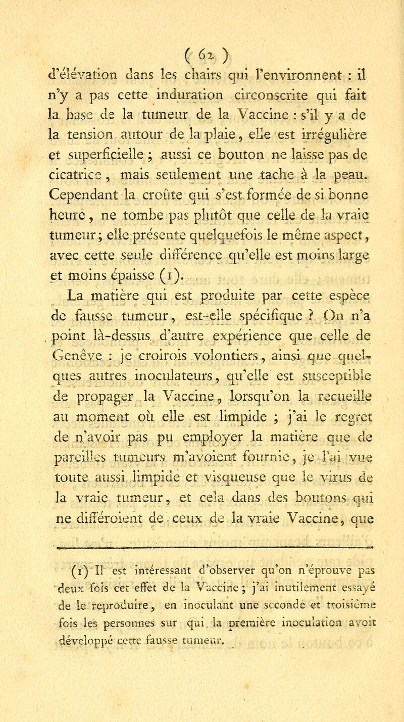 H») d'élévation dans les chairs qui l'environnent : il n'y a pas cette induration circonscrite qui fait la base de la tumeur de la Vaccine : s'il y a de la tension autour de la plaie, elle est irrégulière et superficielle ; aussi ce bouton ne laisse pas de cicatrice, mais seulement une tache à la peau. Cependant la croûte qui s'est formée de si bonne heure , ne tombe pas plutôt que celle de la vraie tumeur; elle présente quelquefois le même aspect, avec cette seule différence qu'elle est moins large et moins épaisse (i). La matière qui est produite par cette espèce de fausse tumeur, est-elle spécifique ? On n'a point là-dessus d'autre expérience que celle de Genève : je croirais volontiers, ainsi que quel- ques autres inoeulateurs, qu'elle est susceptible de propager la Vaccine, lorsqu'on la recueille au moment où elle est limpide ; j'ai le regret de n'avoir pas pu employer la matière que de pareilles tumeurs m'avoient fournie, je Fai vue toute aussi limpide et visqueuse que le virus de la vraie tumeur, et cela dans des boutons qui ne différaient de ceux de la vraie Vaccine, que (i) Il est intéressant d'observer qu'on n'éprouve pas deux fois cet effet de la Vaccine ; j'ai inutilement essayé de le reproduire, en inoculant une seconde et troisième fois les personnes sur qui la orernière inoculation avoit développé cette fausse tumeur.