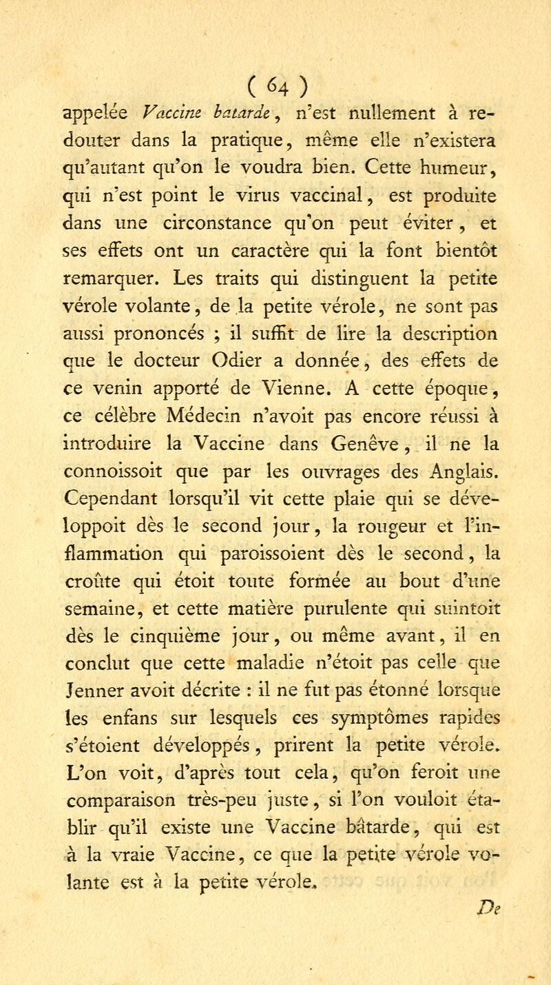 appelée Vaccine bâtarde, n'est nullement à re- douter dans la pratique, même elle n'existera qu'autant qu'on le voudra bien. Cette humeur, qui n'est point le virus vaccinal, est produite dans une circonstance qu'on peut éviter, et ses effets ont un caractère qui la font bientôt remarquer. Les traits qui distinguent la petite vérole volante, de la petite vérole, ne sont pas aussi prononcés ; il suffit de lire la description que le docteur Odier a donnée, des effets de ce venin apporté de Vienne. A cette époque, ce célèbre Médecin n'avoit pas encore réussi à introduire la Vaccine dans Genève, il ne la connoissoit que par les ouvrages des Anglais. Cependant lorsqu'il vit cette plaie qui se déve- loppoit dès le second jour, la rougeur et l'in- flammation qui paroissoient dès le second, la croûte qui étoit toute formée au bout d'une semaine, et cette matière purulente qui suintoit dès le cinquième jour, ou même avant, il en conclut que cette maladie n'étoit pas celle que Jenner avoit décrite : il ne fut pas étonné lorsque les enfans sur lesquels ces symptômes rapides s'étoient développés, prirent la petite vérole. L'on voit, d'après tout cela, qu'on feroit une comparaison très-peu juste, si l'on vouloit éta- blir qu'il existe une Vaccine bâtarde, qui est à la vraie Vaccine, ce que la petite vérole vo- lante est à la petite vérole. De