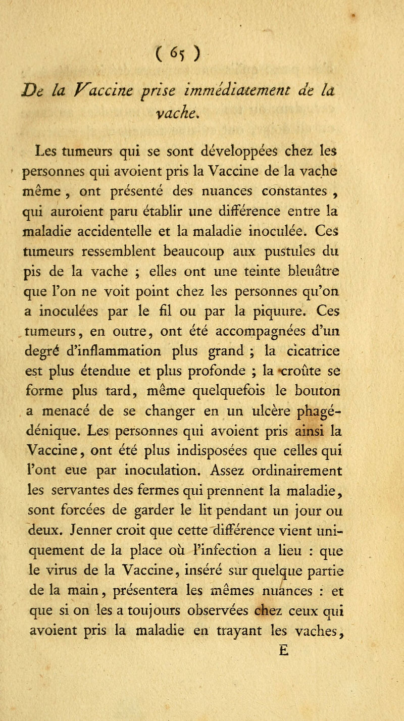 t*5 ) De la Vaccine frise immédiatement de la vache. Les tumeurs qui se sont développées chez les personnes qui avoient pris la Vaccine de la vache même , ont présenté des nuances constantes , qui auroient paru établir une différence entre la maladie accidentelle et la maladie inoculée. Ces tumeurs ressemblent beaucoup aux pustules du pis de la vache ; elles ont une teinte bleuâtre que l'on ne voit point chez les personnes qu'on a inoculées par le fil ou par la piquure. Ces tumeurs, en outre, ont été accompagnées d'un degré d'inflammation plus grand ; la cicatrice est plus étendue et plus profonde ; la «croûte se forme plus tard, même quelquefois le bouton a menacé de se changer en un ulcère phagé- dénique. Les personnes qui avoient pris ainsi la Vaccine, ont été plus indisposées que celles qui l'ont eue par inoculation. Assez ordinairement les servantes des fermes qui prennent la maladie, sont forcées de garder le lit pendant un jour ou deux. Jenner croit que cette différence vient uni- quement de la place où l'infection a lieu : que le virus de la Vaccine, inséré sur quelque partie de la main, présentera les mêmes nuances : et que si on les a toujours observées chez ceux qui avoient pris la maladie en trayant les vaches, E