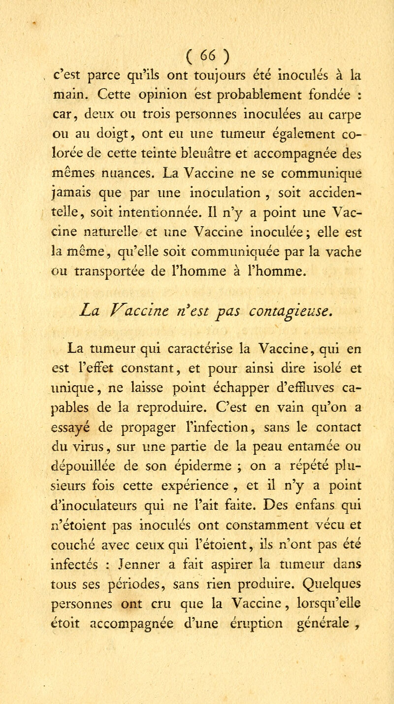 c'est parce qu'ils ont toujours été inoculés à la main. Cette opinion est probablement fondée : car, deux ou trois personnes inoculées au carpe ou au doigt, ont eu une tumeur également co- lorée de cette teinte bleuâtre et accompagnée des mêmes nuances. La Vaccine ne se communique jamais que par une inoculation , soit acciden- telle, soit intentionnée. Il n'y a point une Vac- cine naturelle et une Vaccine inoculée ; elle est la même, qu'elle soit communiquée par la vache ou transportée de l'homme à l'homme. La Vaccine rfest -pas contagieuse. La tumeur qui caractérise la Vaccine, qui en est l'effet constant, et pour ainsi dire isolé et unique, ne laisse point échapper d'effluves ca- pables de la reproduire. C'est en vain qu'on a essayé de propager l'infection, sans le contact du virus, sur une partie de la peau entamée ou dépouillée de son épiderme ; on a répété plu- sieurs fois cette expérience , et il n'y a point d'inoculateurs qui ne l'ait faite. Des enfans qui n'étoient pas inoculés ont constamment vécu et couché avec ceux qui Fétoient, ils n'ont pas été infectés : Jenner a fait aspirer la tumeur dans tous ses périodes, sans rien produire. Quelques personnes ont cru que la Vaccine, lorsqu'elle étoit accompagnée d'une éruption générale ,