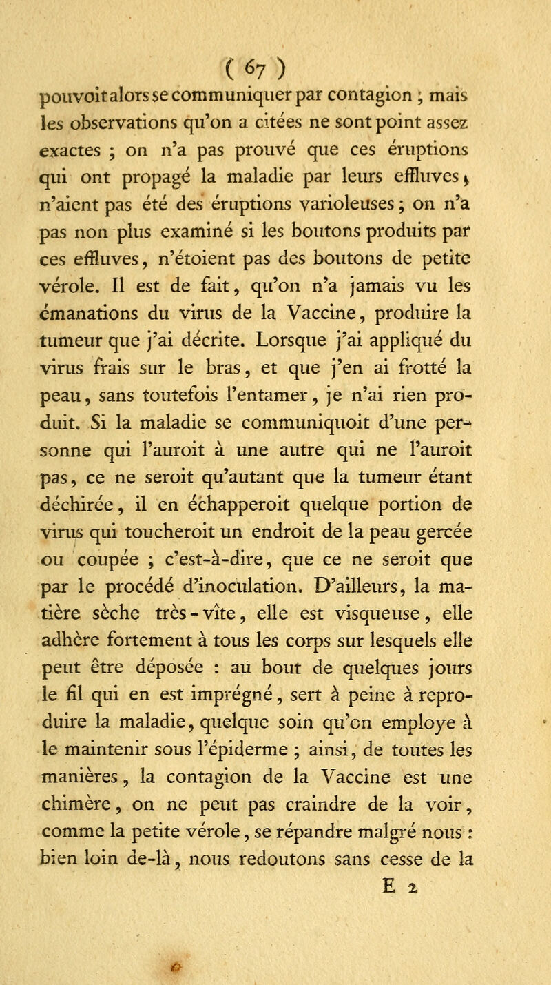 pouvoît alors se communiquer par contagion ; mais les observations qu'on a citées ne sont point assez exactes ; on n'a pas prouvé que ces éruptions qui ont propagé la maladie par leurs effluves* n'aient pas été des éruptions varioleuses ; on n'a pas non plus examiné si les boutons produits par ces effluves, n'étoient pas des boutons de petite vérole. Il est de fait, qu'on n'a jamais vu les émanations du virus de la Vaccine, produire la tumeur que j'ai décrite. Lorsque j'ai appliqué du virus frais sur le bras, et que j'en ai frotté la peau, sans toutefois l'entamer, je n'ai rien pro- duit. Si la maladie se communiquoit d'une per- sonne qui l'auroit à une autre qui ne l'auroit pas, ce ne seroit qu'autant que la tumeur étant déchirée, il en échapperoit quelque portion de virus qui toucheroit un endroit de la peau gercée ou coupée ; c'est-à-dire, que ce ne seroit que par le procédé d'inoculation. D'ailleurs, la ma- tière sèche très-vite, elle est visqueuse, elle adhère fortement à tous les corps sur lesquels elle peut être déposée : au bout de quelques jours le fil qui en est imprégné, sert à peine à repro- duire la maladie, quelque soin qu'on employé à le maintenir sous l'épiderme ; ainsi, de toutes les manières, la contagion de la Vaccine est une chimère, on ne peut pas craindre de la voir, comme la petite vérole, se répandre malgré nous : bien loin de-là, nous redoutons sans cesse de la