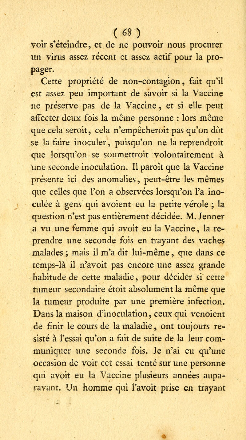 voir s'éteindre, et de ne pouvoir nous procurer un virus assez récent et assez actif pour la pro- pager. Cette propriété de non-contagion, fait qu'il est assez peu important de savoir si la Vaccine ne préserve pas de la Vaccine, et si elle peut affecter deux fois la même personne : lors même que cela seroit, cela n'empêcheroit pas qu'on dût se la faire inoculer, puisqu'on ne la reprendroit que lorsqu'on-se soumettrait volontairement à une seconde inoculation. Il paroît que la Vaccine présente ici des anomalies, peut-être les mêmes que celles que l'on a observées lorsqu'on l'a ino- culée à gens qui avoient eu la petite vérole ; la question n'est pas entièrement décidée. M. Jenner a vu une femme qui avoit eu la Vaccine, la re- prendre une seconde fois en trayant des vaches malades ; mais il m'a dit lui-même , que dans ce temps-là il n'avoit pas encore une assez grande habitude de cette maladie, pour décider si cette tumeur secondaire étoit absolument la même que la tumeur produite par une première infection. Dans la maison d'inoculation, ceux qui venoient de finir le cours de la maladie, ont toujours ré- sisté à l'essai qu'on a fait de suite de la leur com- muniquer une seconde fois. Je n'ai eu qu'une occasion de voir cet essai tenté sur une personne qui avoit eu la Vaccine plusieurs années aupa- ravant. Un homme qui l'avoit prise en trayant
