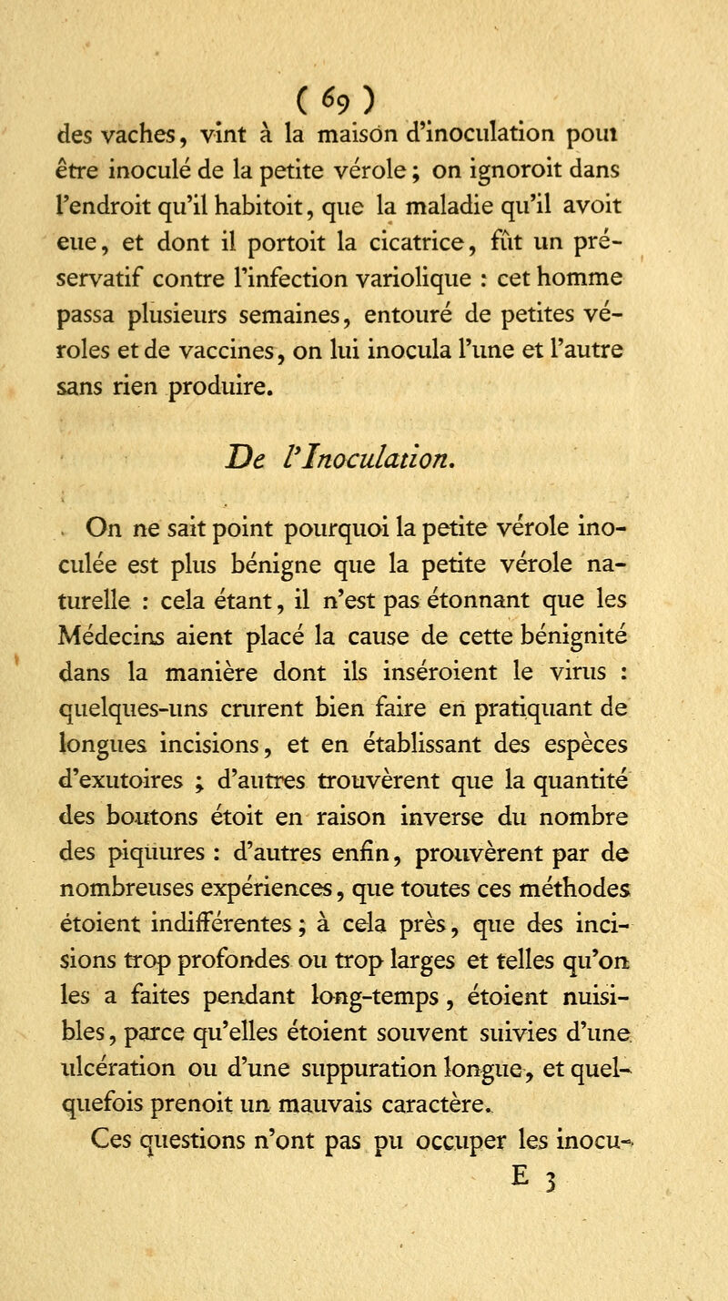 des vaches, vînt à la maison d'inoculation pom être inoculé de la petite vérole ; on ignoroit dans l'endroit qu'il habitoit, que la maladie qu'il avoit eue, et dont il portoit la cicatrice, fût un pré- servatif contre l'infection variolique : cet homme passa plusieurs semaines, entouré de petites vé- roles et de vaccines, on lui inocula l'une et l'autre sans rien produire. De l'Inoculation. » On ne sait point pourquoi la petite vérole ino- culée est plus bénigne que la petite vérole na- turelle : cela étant, il n'est pas étonnant que les Médecins aient placé la cause de cette bénignité dans la manière dont ils inséroient le virus : quelques-uns crurent bien faire en pratiquant de longues incisions, et en établissant des espèces d'exutoires ; d'autres trouvèrent que la quantité des boutons étoit en raison inverse du nombre des piqûures : d'autres enfin, prouvèrent par de nombreuses expériences, que toutes ces méthodes étoient indifférentes; à cela près, que àes inci- sions trop profondes ou trop larges et telles qu'on les a faites pendant long-temps, étoient nuisi- bles , parce qu'elles étoient souvent suivies d'une ulcération ou d'une suppuration longue, et quel- quefois prenoit un mauvais caractère. Ces questions n'ont pas pu occuper les inocu-- E 3