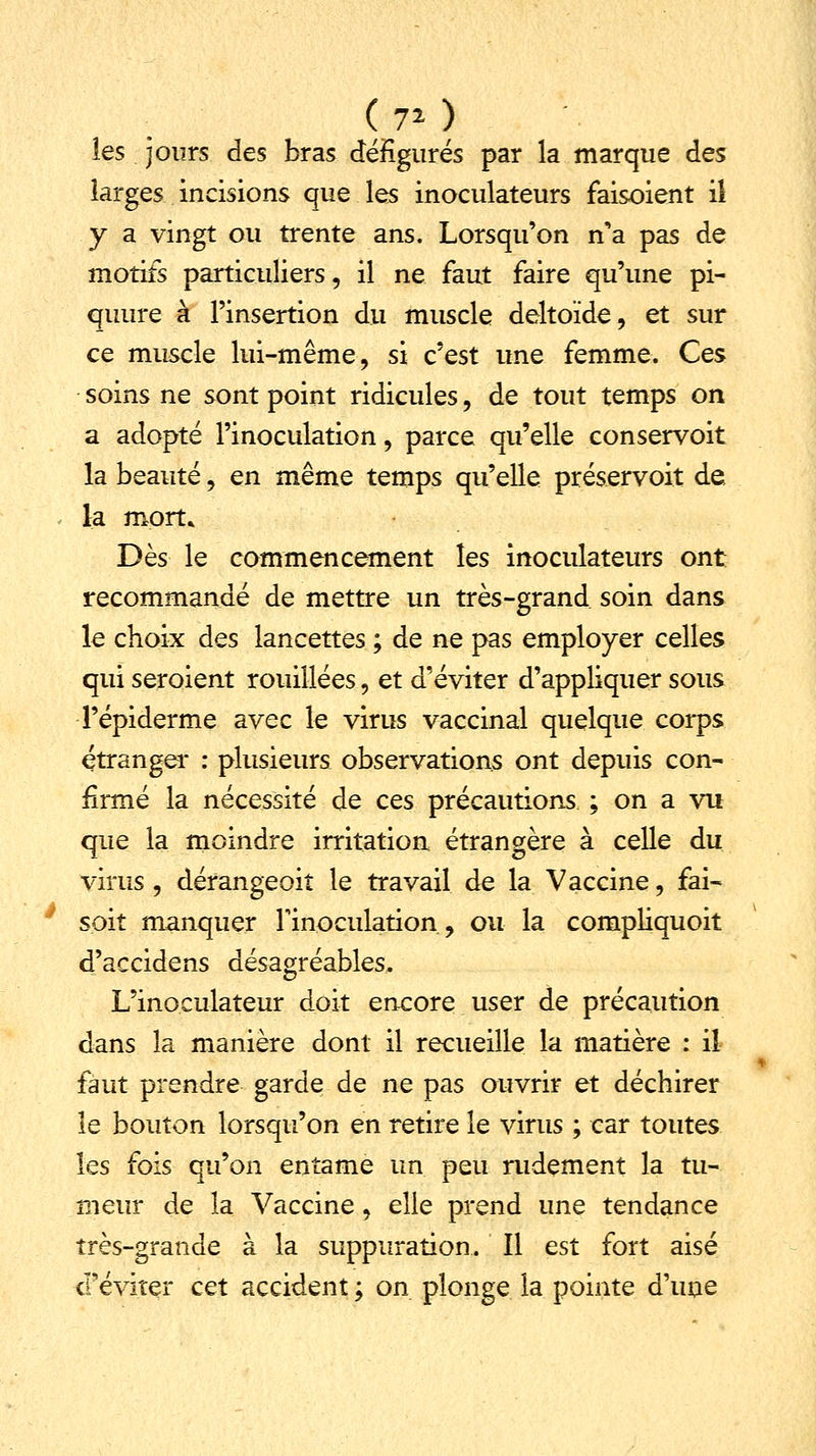 les jours des bras défigurés par la marque des larges incisions que les inoculateurs faisoient il y a vingt ou trente ans. Lorsqu'on n'a pas de motifs particuliers, il ne faut faire qu'une pi- quure à l'insertion du muscle deltoïde, et sur ce muscle lui-même, si c'est une femme. Ces soins ne sont point ridicules, de tout temps on a adopté l'inoculation, parce qu'elle conservoit la beauté, en même temps qu'elle préservoit de. la mort» Dès le commencement les inoculateurs ont recommandé de mettre un très-grand soin dans le choix des lancettes ; de ne pas employer celles qui seraient rouillées, et d'éviter d'appliquer sous l'épiderme avec le virus vaccinal quelque corps étranger : plusieurs observations ont depuis con- firmé la nécessité de ces précautions ; on a vu que la moindre irritation étrangère à celle du virus , dérangeoit le travail de la Vaccine, fai- soit manquer l'inoculation, ou la compliquoit d'accidens désagréables. L'inoculateur doit encore user de précaution dans la manière dont il recueille la matière : il faut prendre garde de ne pas ouvrir et déchirer le bouton lorsqu'on en retire le virus ; car toutes les fois qu'on entame un peu rudement la tu- meur de la Vaccine, elle prend une tendance très-grande à la suppuration. Il est fort aisé d'éviter cet accident ; on plonge la pointe d'une