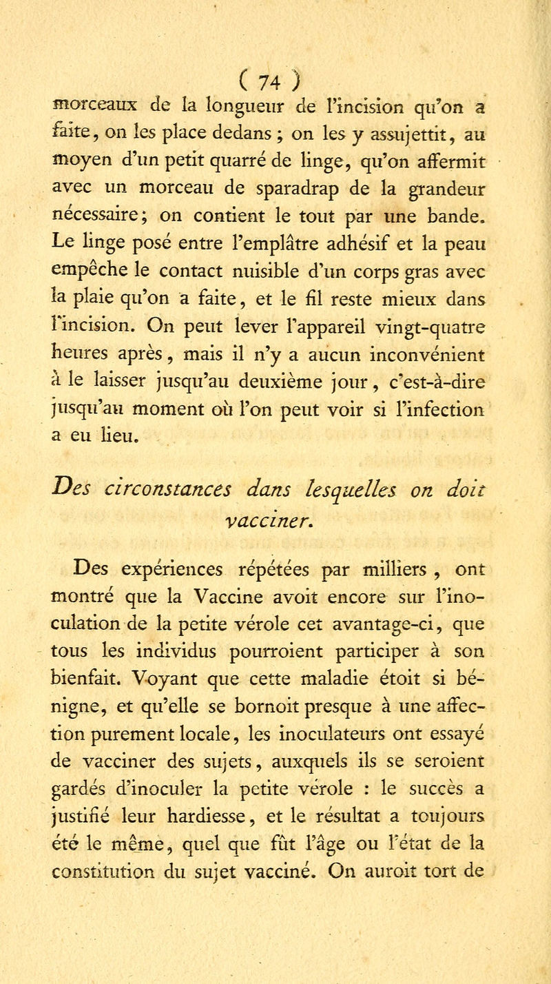 morceaux de la longueur de l'incision qu'on a faîte, on les place dedans ; on les y assujettit, au moyen d'un petit quarré de linge, qu'on affermit avec un morceau de sparadrap de la grandeur nécessaire; on contient le tout par une bande. Le linge posé entre l'emplâtre adhésif et la peau empêche le contact nuisible d'un corps gras avec îa plaie qu'on a faite, et le fil reste mieux dans Fincision. On peut lever l'appareil vingt-quatre heures après, mais il n'y a aucun inconvénient à le laisser jusqu'au deuxième jour, c'est-à-dire jusqu'au moment où l'on peut voir si l'infection a eu lieu. Des circonstances dans lesquelles on doit vacciner. Des expériences répétées par milliers , ont montré que la Vaccine avoit encore sur l'ino- culation de la petite vérole cet avantage-ci, que tous les individus pourroient participer à son bienfait. Voyant que cette maladie étoit si bé- nigne, et qu'elle se bornoit presque à une affec- tion purement locale, les inoculateurs ont essayé de vacciner des sujets, auxquels ils se seroient gardés d'inoculer la petite vérole : le succès a justifié leur hardiesse, et le résultat a toujours été le même, quel que fût l'âge ou l'état de la constitution du sujet vacciné. On auroit tort de