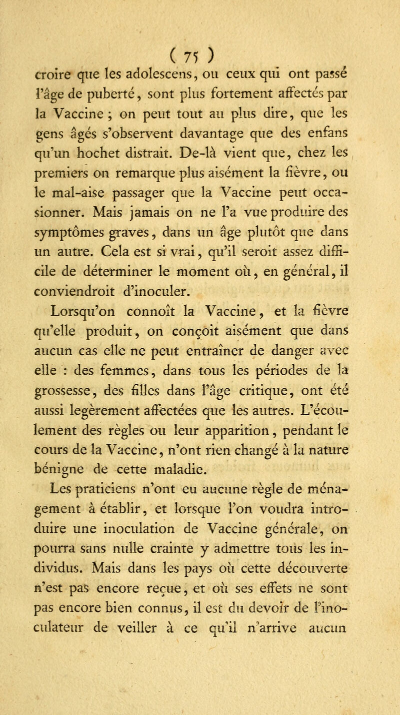 croire que les adolescens, ou ceux qui ont passé l'âge de puberté, sont plus fortement affectés par la Vaccine ; on peut tout au plus dire, que les gens âgés s'observent davantage que des enfans qu'un hochet distrait. De-là vient que, chez les premiers on remarque plus aisément la fièvre, ou le mal-aise passager que la Vaccine peut occa- sionner. Mais jamais on ne l'a vue produire des symptômes graves, dans un âge plutôt que dans un autre. Cela est si vrai, qu'il seroit assez diffi- cile de déterminer le moment où , en général, il conviendroit d'inoculer. Lorsqu'on connoît la Vaccine, et la fièvre qu'elle produit, on conçoit aisément que dans aucun cas elle ne peut entraîner de danger avec elle : des femmes, dans tous les périodes de la grossesse, des filles dans l'âge critique, ont été aussi légèrement affectées que les autres. L'écou- lement des règles ou leur apparition, pendant le cours de la Vaccine, n'ont rien changé à la nature bénigne de cette maladie. Les praticiens n'ont eu aucune règle de ména- gement à établir, et lorsque Ton voudra intro- duire une inoculation de Vaccine générale, on pourra sans nulle crainte y admettre tous les in- dividus. Mais dans les pays où cette découverte n'est pas encore reçue, et où ses effets ne sont pas encore bien connus, il est du devoir de Pino- culateur de veiller à ce qu'il n'arrive aucun