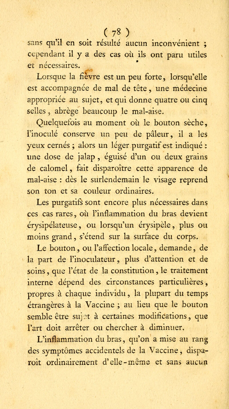 sans qu'il en soit résulté aucun inconvénient ; cependant il y a des cas où ils ont paru utiles et nécessaires. Lorsque la fièvre est un peu forte, lorsqu'elle est accompagnée de mal de tête, une médecine appropriée au sujet, et qui donne quatre ou cinq selles 9 abrège beaucoup le mal-aise. Quelquefois au moment où le bouton sèche, l'inoculé conserve un peu de pâleur, il a les yeux cernés ; alors un léger purgatif est indiqué : une dose de jalap , éguisé d'un ou deux grains de calomel, fait disparoître cette apparence de mal-aise : dès le surlendemain le visage reprend son ton et sa couleur ordinaires. Les purgatifs sont encore plus nécessaires dans ces cas rares, où l'inflammation du bras devient érysipélateuse, ou lorsqu'un érysipèle, plus on moins grand, s'étend sur la surface du corps. Le bouton, ou l'affection locale, demande, de la part de Pinoculateur, plus d'attention et de soins, que l'état de la constitution, le traitement interne dépend des circonstances particulières, propres à chaque individu, la plupart du temps étrangères à la Vaccine ; au lieu que le bouton semble être sui ?t à certaines modifications, que l'art doit arrêter ou chercher à diminuer. L'inflammation du bras, qu'on a mise au rang des symptômes accidentels de la Vaccine, dispa- roît ordinairement d'elle-même et sans aucun