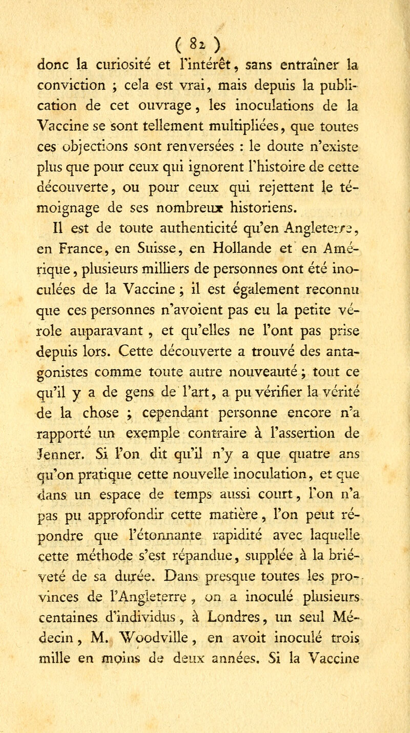 (8lA donc la curiosité et l'intérêt, sans entraîner la conviction ; cela est vrai, mais depuis la publi- cation de cet ouvrage, les inoculations de la Vaccine se sont tellement multipliées, que toutes ces objections sont renversées : le doute n'existe plus que pour ceux qui ignorent l'histoire de cette découverte, ou pour ceux qui rejettent le té- moignage de ses nombreux historiens. Il est de toute authenticité qu'en Angleter/e, en France, en Suisse, en Hollande et en Amé- rique , plusieurs milliers de personnes ont été ino- culées de la Vaccine ; il est également reconnu que ces personnes n'avoient pas eu la petite vé- role auparavant , et qu'elles ne l'ont pas prise depuis lors. Cette découverte a trouvé des anta- gonistes comme toute autre nouveauté ; tout ce qu'il y a de gens de Tart, a pu vérifier la vérité de la chose ; cependant personne encore n'a rapporté un exemple contraire à l'assertion de Jenner. Si l'on dit qu'il n'y a que quatre ans qu'on pratique cette nouvelle inoculation, et que dans un espace de temps aussi court, Ton n'a pas pu approfondir cette matière, l'on peut ré- pondre que l'étonnante rapidité avec laquelle cette méthode s'est répandue, supplée à la briè- veté de sa durée. Dans presque toutes les pro- vinces de l'Angleterre , on a inoculé plusieurs centaines d'individus, à Londres, un seul Mé- decin , M. Woodville, en avoit inoculé trois mille en moins de deux années. Si la Vaccine