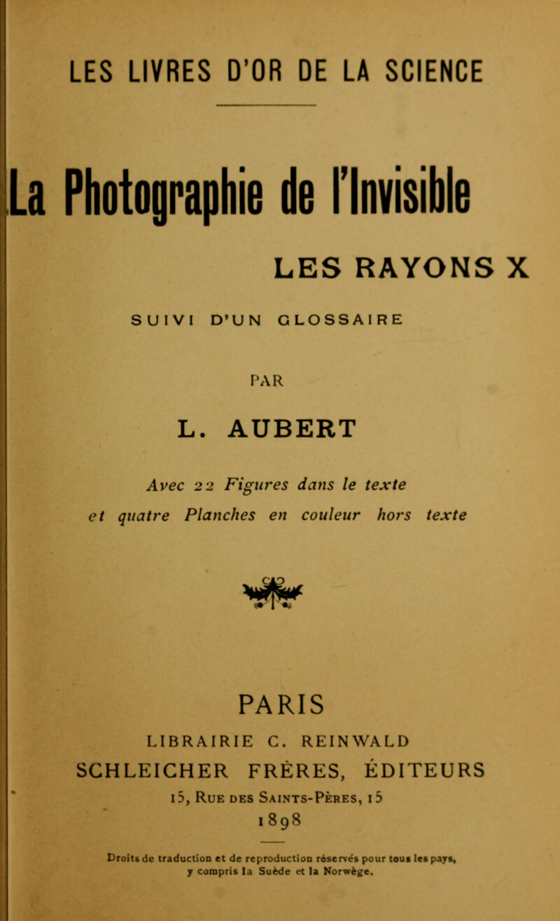 LES LIVRES D'OR DE LA SCIENCE lia Photographie de Tlnvisible LES RAYONS X SUIVI D'UN GLOSSAIRE PAR L. AUBERT Avec 2 2 Figiwes dans le texte et quatre Planches en couleur hors texte PARIS LIBRAIRIE C. REINWALD SCHLEICHER FRÈRES, ÉDITEURS i5, Rue des Saints-Pères, i5 1898 Droits de traduction et de reproduction réservés pour tous les pays, y compris la Suède et la Norwège.