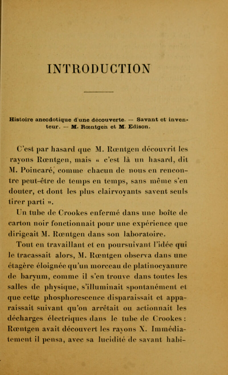 Histoire anecdoiique d'une découverte. — Savant et inven- teur. — M. Rœntgen et M- Edison. C'est par hasard ([iic M. Uœnliicii découvrit les rayons Uœntg,on, mais a c'est là nu liasanl, dit M. Poincaré, coinme chacun de nous en rencon- tre peut-être de temps en temps, sans même s'en douter, et dont les plus clairvoyants savent seuls tirer parti ». Un tul)e de Crookes enfermé dans une boîte de carton noir fonctionnait pour une expérience que dirigeait M. Rœntgen dans son laboratoire. Tout en travaillant et en poursuivant l'idée ijui le tracassait alors, M. Rœntgen observa dans une ét.agère éloignée qu'un morceau de platinocyanure de barvum, comme il s'en trouve dans toutes les salles de physi(jue, s'illuminait spontanément et que cette i)hosphorescence disparaissait et appa- raissait suivant qu'on arrêtait ou .actionnait les décharges électricjues dans le tube de Crookes : Rœntgen avait découvert les ra\ons X. Immédia- t(Mnent il i)ensa, avec sa lucidité de savant habi-
