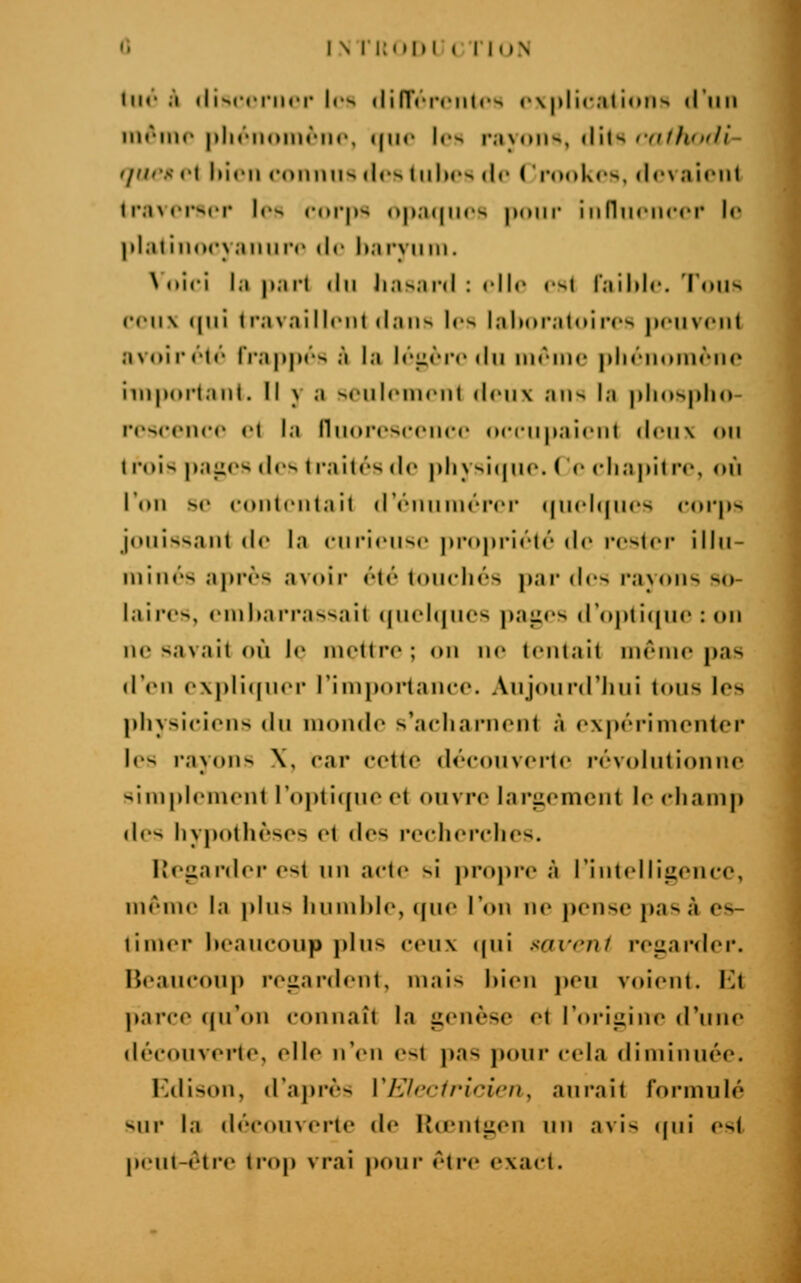 lin.» «liNcciiiri- les <lirr«-i'i'iilrs r\ |)lical iniis liiiii liu-lllr plit'iioiiH'llc, ijlic lr>> lM\nil>^, {\\\'> rdtfltuil- i/(iis cl liirii roiiiui'- (les 1|||H'•^ (le ( rooki's, fiovainit Ir.ncrsrr les r«n*j»s opaipics pour iiiniinircr le ])laliii()cy;nmr(' de harviim. Nniri la pari <iii Jia>ai<l : rllr csl laililc. l'oiis (•rii\ i|iii 1 l'availlfiit ilaiis les lalM)rat(Mn's peuvent aNniictc frappés à la Iéi;rr<'du même pliéiiomèiie iiiipoi'tani. Il y a seulement dniv ans la |)linsp|io- roseenee et la IhHn'esccncr nccnpaient deux on t mis paiies des t rai tés de pliysi(jiM«. ( C (diapilre, «ni Tnn se eonirntail d'ennnnTer (|n<dqii(>s «MM'ps jouissant de la enriensc prnprii'té de rester ilhi- minés après avoir été touchés par des rayons so- laires, embarrassait ((uei(|nos paiies d'oplicpie : (»n ne savait où le mettre; <nt n<' tentait même pas «l'on oxpli((ner l'importauee. Anjourd'liiii tous les physiciens du inonde s'acharnent à oxpérimentcr les layiMis \, car cette découverte révolutionne simplement r<ipti([ue et ouvre largement le champ des hypothèses et des recherches. lîegarder est \\u acte si propre à l'intelliiience, ménu' la plus Iinnihh', «pie l'on n<' pense pas à es- timer beaucoup plus ceux ((ui savt'nf regarder. Heaucoup regardent, mais bien jieu voient. \'A parce cpr<ui connaît la genèse et l'iu^igine d'une découverte, elle n'(Mi est pas pour cela diminuée. Kdison, d'après VEIccfricicn, aurait formulé sur la d/'couverte de lUentgen un avis (pii est j»eut-étie trop vrai pour éti'e exact.