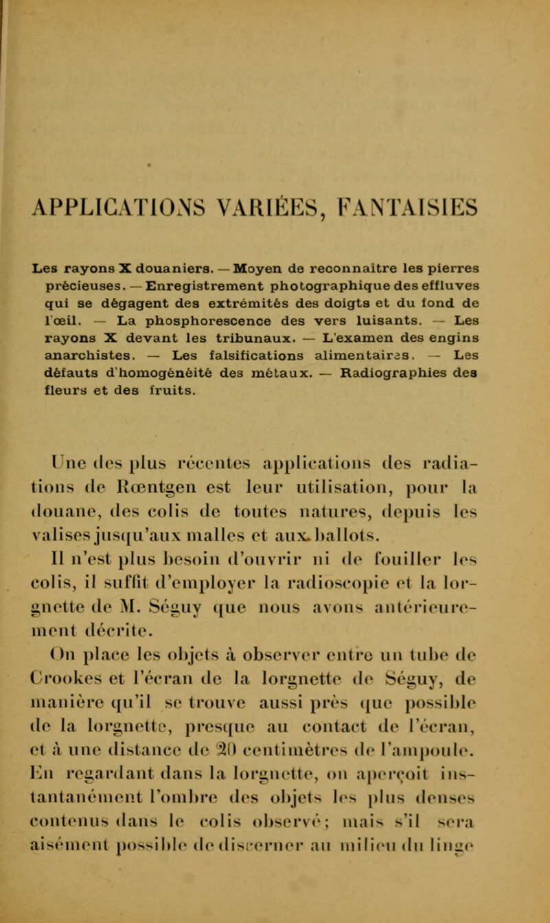 APPLICATIONS VARIEES, FANTAISIES Les rayons X douaniers. —Moyen de reconnaître les pierres précieuses. — Enregistrement photographique des effluves qui se dégagent des extrémités des doigts et du fond de l'œil. - La phosphorescence des vers luisants. — Les rayons X devant les tribunaux. — L'examen des engins anarchistes. — Les falsifications alimentaires. - Les défauts d homogénéité des métaux. — Radiographies des fleurs et des fruits. Une des plus récontes applications des radia- tions de Rœntgen est leur utilisation, pour la douane, des colis de toutes natures, dejiuis les valises juscju'aux malles et aux.l)allots. Il n'est plus hosoin d'ouvrir ni de fouiller los colis, il suffit d'employer la radioscopie et la lor- gnette de M. Séguy ([ue nous avons anlérieure- ment décrite. On place les objets à observer entre un tube de Ci'ookes et l'écran de la lorgnette de Séguy, de manière i{u'il se trouve aussi près ([ue possible de la lorgnette, presipie au contact de l'écran, et à une distance de 31) centimètres de Tampoule. l'^n regardant dans la lorgnette, on aperçoit ins- tantanément l'ombre des objets les \)\us denses contenus dans le colis observé; mais s'il sera aisément [jos^H^lc de dis;'ern<M' an ujilien du liniie