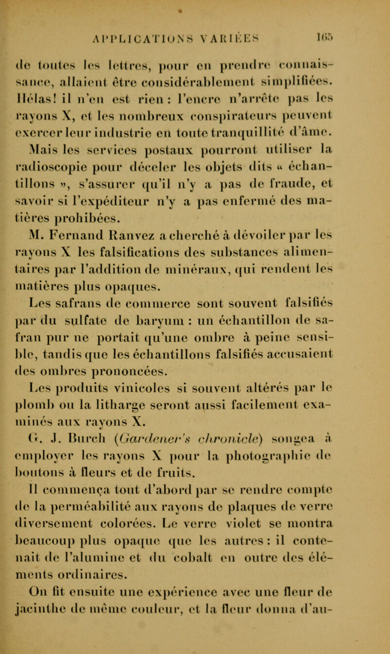 Ai'i'LJuA riM.Ns vakii:ks Kir» (!(! (oiilcs les h'Urcs, pour <mi prciuliT <nmi;iis- s.iiKM', ,illîii(Mit être coiisidérahleiuent siiiipliliées. llelas! il n'eu est rien: l'encre n'arrêle I)as les rayons X, et les nombreux conspirateurs peuvent exercer leur iinlustrie en toute tran([uiHilé d'âme. -Mais les services postaux pourront utiliser la radioscopie pour déceler les objets dits u échan- tillons », s'assurer cju'il n'y a })as de fraude, et savoir si l'expéditeur n'y a pas enfermé des ma- tières prohibées. M. Fernand Ranvez a cherché à dévoiler par les rayons \ les falsifications des substances alimen- taires par l'addition de minéraux, (|ui rendent les matières jikis opa([ucs. Les safrans de commerce sont souvent falsifiés par du sulfate de baryum : un échantillon de sa- fran pur ne portait qu'une ombre à peine sensi- ble, tandis que les échantillons falsifiés accusaient des omlu'es prononcées. Les produits vinicoles si souvent altérés par le plomb ou la litharge seront aussi facilement exa- minés aux rayons X. (i. J. Ibirch (Gardrner's chrunicle) sonjtea à emi)loyer les rayons X pour la photoi^raphie de Ijoiitons à Heurs et de fruits. 11 commença tout d'abortl par se rendre compte de la perméabilité aux rayons de plaques de verre diversement colorées. Le verre violet se montra beaucoui> plus opa((ue que les autres : il conte- nait de l'alumine et du cobalt en outre des élé- ments ordinaires. On fit ensuite une expérience avec une fleur de jacinthe de même couleur, et la Hcnr donna d'an-