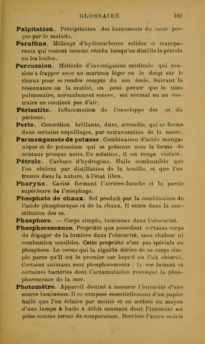 GLOSSAIIIK \Hl Palpitation. Précipitation dod battomoiits du i-<i'iir pci- »;uo par lo mahid i. Paraffine. Mélange d'Iiydi-ociarlniros solides i-t transpa- rents qui restent comtiKJ résidu lorsqu'on distille le pétrole ou les iiuilus. Percussion. Méthode d'invosti.^ation médicalfi (\ni con- siste à tVappor avoc un marteau léger ou le doit^t sur l»- thorax pour se rendre compte du son émis. Suivant la résonnance ou la matité, on peut penser que le tissu pulmonaire, uorinalemont sonore, est normal ou au con- traire ne contient pas d'air. Périostite. Inflammation do l'envt^loppri des os «lu périoste. Perle. Concrétioa brillante, dure, arrondie, qui se forme dans certains coquillages, par extravasation de la nacre. Permanganate de potasse. Combinaison d'acido manga- iiique et de potassium (jui se présente sous la forme de cristaux presque noirs. Kn solution, il est rouge violacé. Pétrole. Carbure d'hydrogène. Huile combustiltle que l'on obtient par distillation de la houille, et que l'on trouve dans la nature, à l'état libre. Pharynx. Cavité formant l'arrière-bouche et la partie supérieure da l'œsophage. Phosphate de chaux. Sel produit par la combinaison de l'acide phosphorique et de la chaux. Il entre ilaiis la con- stitution des 03. Phosphore. — Corps simple, lumineux dans l'obscurité. Phosphorescence. Propriété que possèdent crtains corps de dégager de la lumière dans l'obscurité, sans chaleur ni combustion sensibles. Cette propriété n'est pas spéciale au phosphore. Le terme qui la signifie dérive de ce corps sim- ple parce qu'il est le premier sur lequel on l'ait observé. Certains animaux sont phosphorescents : |j ver luisant et certaines bactéries dont l'accumulation provoqua la phos- phorescence do la mer. Photomètre. Apparoil destiné à mesurer lintensité d'une source lumineuse. Il S3 compose essentiellement d'un papier huilé <|ue l'on éclaire par moitié et en arrière .-lu moyen d'une lampe à huile à débit constant dont l'intensité est prise comme terme de comparaison. Derrière l'antre moitié