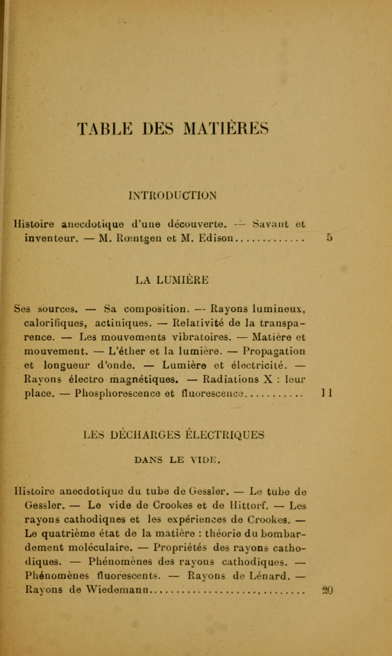 TABLE DES MATIÈRES INTRODUCTION Histoire aiiccdotiquo d'une découverte. — Savant ut inventeur. — M. Rœntgen et M. Edison LA LUMIERE Ses ïiources. — Sa composition. — Rayons luniineu.\, calorifiques, actiniques. — Relativité de la transpa- rence. — Les mouvements vibratoires. — Matière et mouvement. — L'étiier et la lumière. — Propagation et longueur d'onde. — Lumière et électricité. — Rayons électro magnétiques. — Radiations X : leur place. — Phosphorescence et fluorescence 11 LES DECHARGES ELECTRIQUES DANS LE VIDK. Histoire anecdotiquo du tube de Gessler. — Lo tube de Gessler. — Le vide de Crookes et de llittorf. — Los rayons cathodiques et les e.xpérionces de Crookes. — Le quatrième état de la matière : théorie du bombar- dement moléculaire. — Propriétés des rayons catho- diques. — Phénomènes dos rayons cathodiques. — Phénomènes fluorescents. — Rayons do Lénard. — Ravons de Wiedemann 50