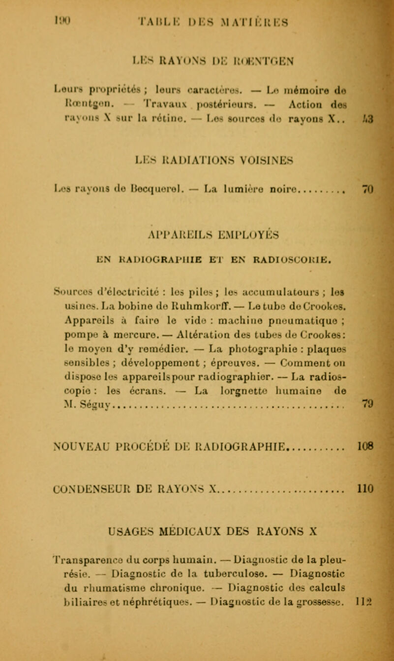 l'.HJ lAïuJ. hi.s .MAiii;i:i:s i.l> UA^itNs I»;; i;oi:\ i(.i:\ Loiirs pniprictés ; leurs oaract«To.>. — Ln mémoire de Rœntgen. - Travaux f)08térioui*8. — Action des rayons X sur la rùtino. — I.os sources do rayons X.. /«3 I.i:s KADIATIONS VOISINES h»»s rayons »lo llocciuorol. — La lumji ro noire 70 AI'l'AKlilI.S i:mi»L(jyés LN KADIOGRAI'IIIE El EN RADIUSCOKIE. Sources d'élootricitù : lo» piIo-> ; lo^ accuuiulatourà ; les usinos. La bobine do UuhmkorfT.— I-etubo doCrookos. Appareils à faire le vido : machine pneumatique ; pompe à mercure. — Altération des tubes do Crookes: le moyen d'y remédier. — La photographie : plaques sensibles; développemont ; épreuves. — Comment on dispose les appareils pour radiographier. — La radios- copie : les écrans. — La lorgnette immaino de M. Séguy 70 NOUVEAU PROCÉDÉ DE RADIOGRAPHIE 108 CONDENSEUR DE RAYONS X 110 USAGES MÉDICAUX DES RAYONS X Transparenco du corps humain. — Diagnostic de la pleu- résie. — Diagnostic de la tuberculose. — Diagnostic du rhumatisme chronique. — Diagnostic dos calculs liiliaire? et néphrétiques. — Diagnostic de la grossesse. 112