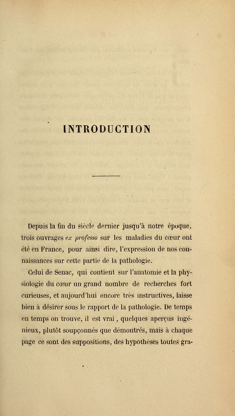 INTRODUCTION Depuis la fin du siècle dernier jusqu'à notre époque, trois ouvrages ex professo sur les maladies du cœur ont été en France, pour ainsi dire, l'expression de nos con- naissances sur cette partie de la pathologie. Celui de Senac, qui contient sur Fanatomie et la phy- siologie du cœur un grand nombre de recherches fort curieuses, et aujourd'hui encore très instructives, laisse bien à désirer sous le rapport de la pathologie. De temps en temps on trouve, il est vrai, quelques aperçus ingé- nieux, plutôt soupçonnés que démontrés, mais à chaque page ce sont des suppositions, des hypothèses toutes gra-