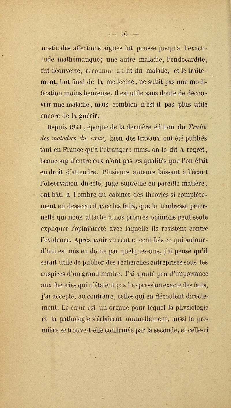 nostic des affections aiguës fut poussé jusqu'à l'exacti- tude mathématique; une autre maladie, l'endocardite, fut déouverte, reconnue au lit du malade, et le traite - ment, but final de la médecine, ne subit pas une modi- fication moins heureuse. Il est utile sans doute de décou- vrir une maladie, mais combien n'est-il pas plus utile encore de la guérir. Depuis 1841, époque de la dernière édition du Traité des maladies du cœur, bien des travaux ont été publiés tant en France qu'à l'étranger; mais, on le dit à regret, beaucoup d'entre eux n'ont pas les qualités que l'on était en droit d'attendre. Plusieurs auteurs laissant à l'écart l'observation directe, juge suprême en pareille matière, ont bâti à l'ombre du cabinet des théories si complète- ment en désaccord avec les faits, que la tendresse pater- nelle qui nous attache à nos propres opinions peut seule expliquer l'opiniâtreté avec laquelle ils résistent contre l'évidence. Après avoir vu cent et cent fois ce qui aujour- d'hui est mis en doute par quelques-uns, j'ai pensé qu'il serait utile de publier des recherches entreprises sous les auspices d'un grand maître. J'ai ajouté peu d'importance aux théories qui n'étaient pas l'expression exacte des faits, j'ai accepté, au contraire, celles qui en découlent directe- ment. Le cœur est un organe pour lequel la physiologie et la pathologie s'éclairent mutuellement, aussi la pre- mière se trouve-t-elle confirmée par la seconde, et celle-ci