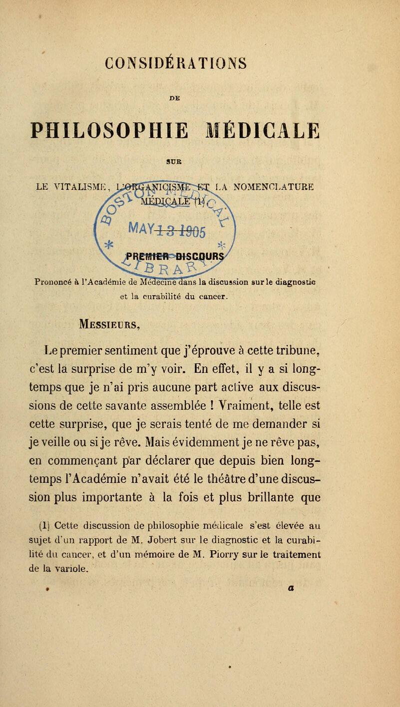 CONSIDÉRATIONS PHILOSOPHIE MÉDICALE LA NOMENCLATURE Prononcé à l'Académie de Médecine dans la discussion sur le diagnostic et la curabilité du cancer. Messieurs, Le premier sentiment que j'éprouve à cette tribune, c'est la surprise de m'y voir. En effet, il y a si long- temps que je n'ai pris aucune part active aux discus- sions de cette savante assemblée ! Vraiment, telle est cette surprise, que je serais tenté de me demander si je veille ou si je rêve. Mais évidemment je ne rêve pas, en commençant par déclarer que depuis bien long- temps l'Académie n'avait été le théâtre d'une discus- sion plus importante à la fois et plus brillante que (1) Cette discussion de philosophie médicale s'est élevée au sujet d'un rapport de M. Jobert sur le diagnostic et la curabi- lité du cancer, et d'un mémoire de M. Piorry sur le traitement de la vai'iole.
