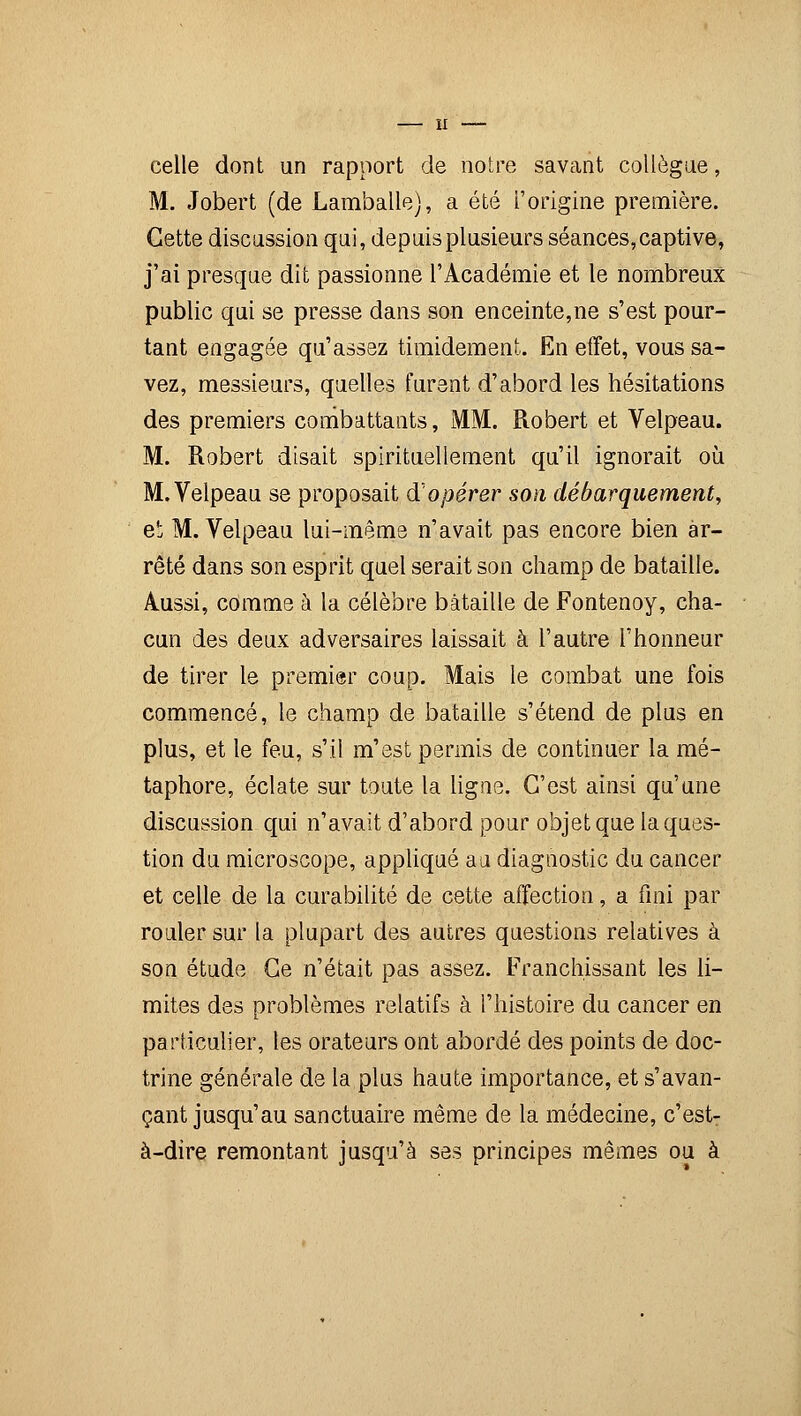 celle dont un rapport de notre savant collègue, M. Jobert (de Lamballe), a été l'origine première. Cette discussion qui, depuis plusieurs séances,captive, j'ai presque dit passionne l'Académie et le nombreux public qui se presse dans son enceinte,ne s'est pour- tant engagée qu'assez timidement. En effet, vous sa- vez, messieurs, quelles furent d'abord les hésitations des premiers combattants, MM. Robert et Velpeau. M. Robert disait spirituellement qu'il ignorait où M. Velpeau se proposait d'opérer son débarquement, et M. Velpeau lui-même n'avait pas encore bien ar- rêté dans son esprit quel serait son champ de bataille. Aussi, comme à la célèbre bataille de Fontenoy, cha- cun des deux adversaires laissait à l'autre l'honneur de tirer le premier coup. Mais le combat une fois commencé, le champ de bataille s'étend de plus en plus, et le feu, s'il m'est permis de continuer la mé- taphore, éclate sur toute la ligne. C'est ainsi qu'une discussion qui n'avait d'abord pour objet que la ques- tion du microscope, appliqué au diagnostic du cancer et celle de la curabilité de cette affection, a fini par rouler sur la plupart des autres questions relatives à son étude Ce n'était pas assez. Franchissant les li- mites des problèmes relatifs à l'histoire du cancer en particulier, les orateurs ont abordé des points de doc- trine générale de la plus haute importance, et s'avan- çant jusqu'au sanctuaire même de la médecine, c'estT à-dire remontant jusqu'à ses principes mêmes ou à