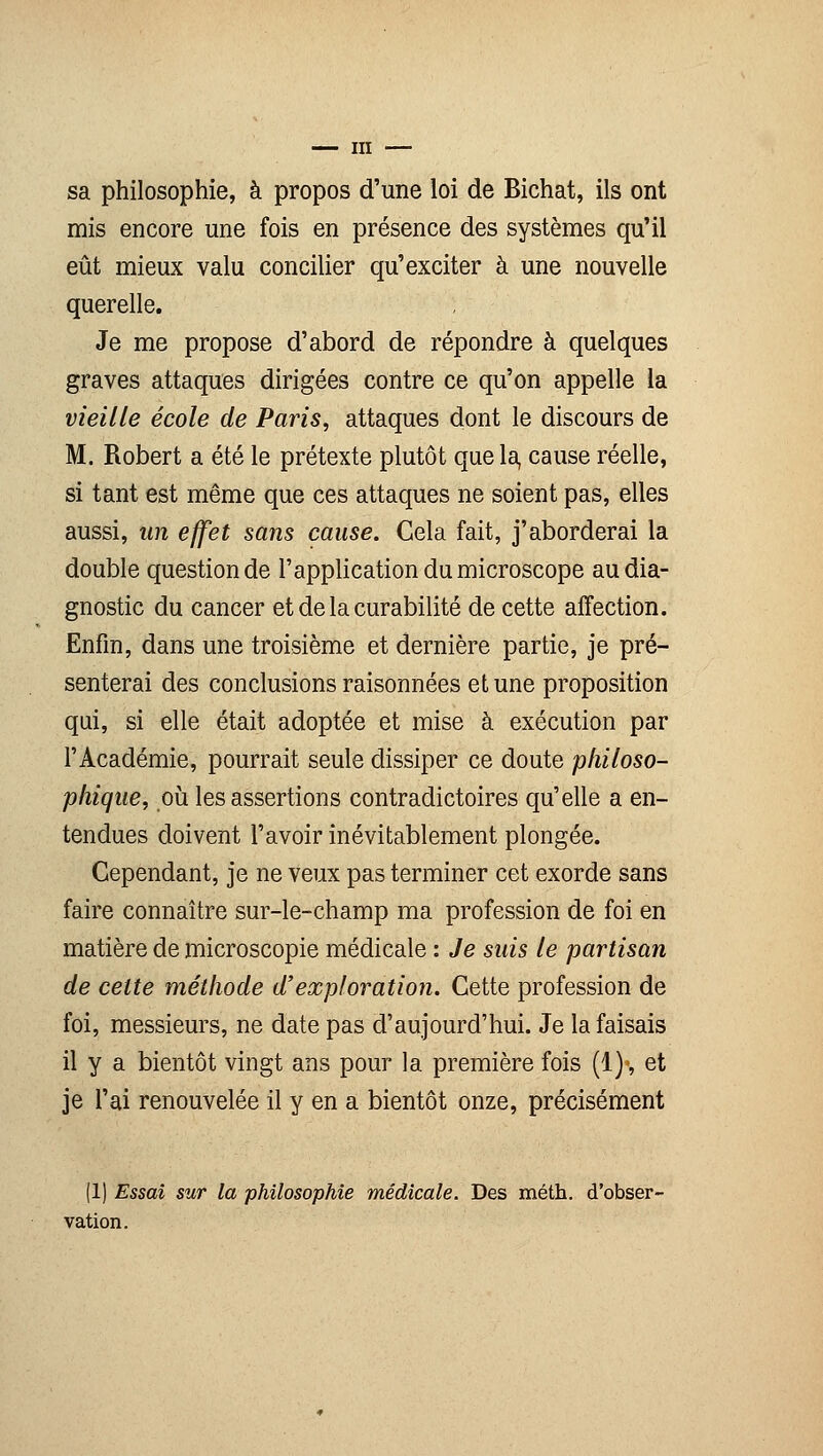 sa philosophie, à propos d'une loi de Bichat, ils ont mis encore une fois en présence des systèmes qu'il eût mieux valu concilier qu'exciter à une nouvelle querelle. Je me propose d'abord de répondre à quelques graves attaques dirigées contre ce qu'on appelle la vieille école de Paris, attaques dont le discours de M. Robert a été le prétexte plutôt que la, cause réelle, si tant est même que ces attaques ne soient pas, elles aussi, un effet sans cause. Cela fait, j'aborderai la double question de l'application du microscope au dia- gnostic du cancer et de la curabilité de cette affection. Enfin, dans une troisième et dernière partie, je pré- senterai des conclusions raisonnées et une proposition qui, si elle était adoptée et mise à exécution par l'Académie, pourrait seule dissiper ce doute philoso- phique, où les assertions contradictoires qu'elle a en- tendues doivent l'avoir inévitablement plongée. Cependant, je ne veux pas terminer cet exorde sans faire connaître sur-le-champ ma profession de foi en matière de microscopie médicale : Je suis le partisan de celte méthode d'exploration. Cette profession de foi, messieurs, ne date pas d'aujourd'hui. Je la faisais il y a bientôt vingt ans pour la première fois (1)', et je l'ai renouvelée il y en a bientôt onze, précisément (1) Essai sur la philosophie médicale. Des méth. d'obser- vation.