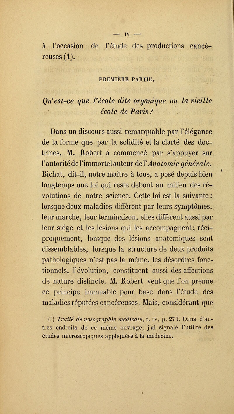 —' TV à l'occasion de l'étude des productions cancé- reuses (1). PREMIÈRE PARTIE. Qu'est-ce que l'école dite organique ou la vieille école de Paris ? Dans un discours aussi remarquable par l'élégance de la forme que par la solidité et la clarté des doc- trines, M. Robert a commencé par s'appuyer sur l'autorité de l'immortel auteur deYAnatomie générale. Bichat, dit-il, notre maître à tous, a posé depuis bien longtemps une loi qui reste debout au milieu des ré- volutions de notre science. Cette loi est la suivante : lorsque deux maladies diffèrent par leurs symptômes, leur marche, leur terminaison, elles diffèrent aussi par leur siège et les lésions qui les accompagnent ; réci- proquement, lorsque des lésions anatomiques sont dissemblables, lorsque la structure de deux produits pathologiques n'est pas la même, les désordres fonc- tionnels, l'évolution, constituent aussi des affections de nature distincte. M. Robert veut que l'on prenne ce principe immuable pour base dans l'étude des maladies réputées cancéreuses. Mais, considérant que (l) Traité de nosographie médicale, t. iv, p. 273. Dans d'au- tres endroits de ce même ouvrage, j'ai signalé l'utilité des études microscopiques appliquées à la médecine.