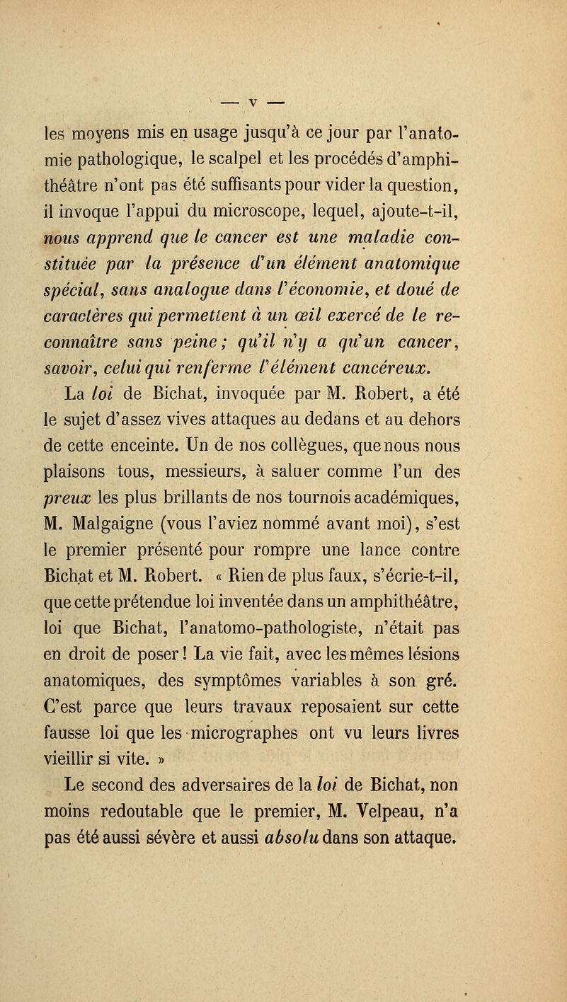 les moyens mis en usage jusqu'à ce jour par l'anato- mie pathologique, le scalpel et les procédés d'amphi- théâtre n'ont pas été suffisants pour vider la question, il invoque l'appui du microscope, lequel, ajoute-t-il, nous apprend que le cancer est une maladie con- stituée par la présence d'un élément anatomique spécial, sans analogue dans l'économie, et doué de caractères qui permettent à un œil exercé de le re- connaître sans peine; qu'il ny a qu'un cancer, savoir, celui qui renferme l'élément cancéreux. La loi de Bichat, invoquée par M. Robert, a été le sujet d'assez vives attaques au dedans et au dehors de cette enceinte. Un de nos collègues, que nous nous plaisons tous, messieurs, à saluer comme l'un des preux les plus brillants de nos tournois académiques, M. Malgaigne (vous l'aviez nommé avant moi), s'est le premier présenté pour rompre une lance contre Bichat et M. Robert. « Rien de plus faux, s'écrie-t-il, que cette prétendue loi inventée dans un amphithéâtre, loi que Bichat, l'anatomo-pathologiste, n'était pas en droit de poser î La vie fait, avec les mêmes lésions anatomiques, des symptômes variables à son gré. C'est parce que leurs travaux reposaient sur cette fausse loi que les micrographes ont vu leurs livres vieillir si vite. » Le second des adversaires de la loi de Bichat, non moins redoutable que le premier, M. Velpeau, n'a pas été aussi sévère et aussi absolu dans son attaque.