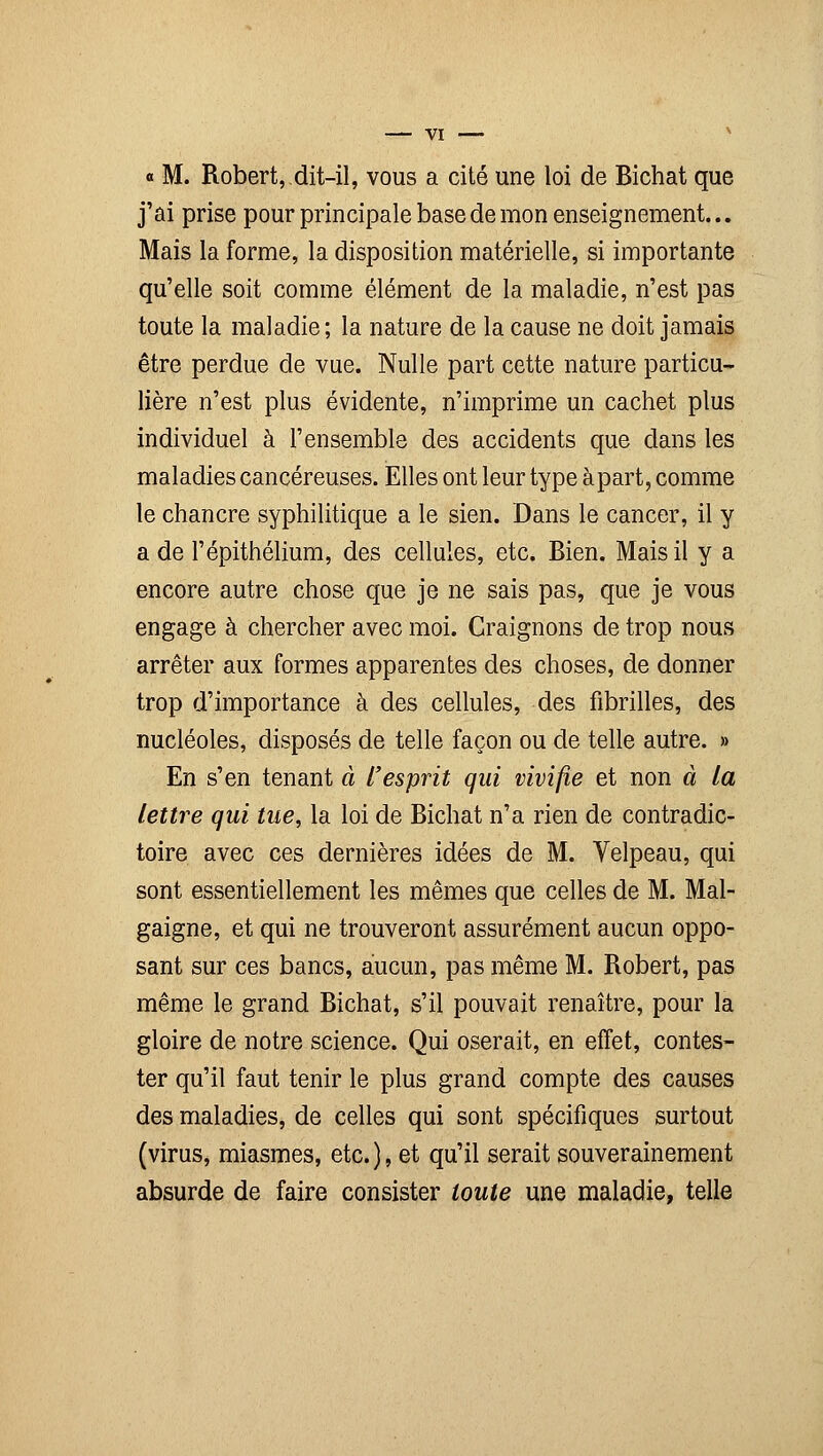 « M. Robert, dit-il, vous a cité une loi de Bichat que j'ai prise pour principale base de mon enseignement... Mais la forme, la disposition matérielle, si importante qu'elle soit comme élément de la maladie, n'est pas toute la maladie; la nature de la cause ne doit jamais être perdue de vue. Nulle part cette nature particu- lière n'est plus évidente, n'imprime un cachet plus individuel à l'ensemble des accidents que dans les maladies cancéreuses. Elles ont leur type à part, comme le chancre syphilitique a le sien. Dans le cancer, il y a de l'épithélium, des cellules, etc. Bien. Mais il y a encore autre chose que je ne sais pas, que je vous engage à chercher avec moi. Craignons de trop nous arrêter aux formes apparentes des choses, de donner trop d'importance à des cellules, des fibrilles, des nucléoles, disposés de telle façon ou de telle autre. » En s'en tenant à l'esprit qui vivifie et non à la lettre qui tue, la loi de Bichat n'a rien de contradic- toire avec ces dernières idées de M. Yelpeau, qui sont essentiellement les mêmes que celles de M. Mal- gaigne, et qui ne trouveront assurément aucun oppo- sant sur ces bancs, aucun, pas même M. Robert, pas même le grand Bichat, s'il pouvait renaître, pour la gloire de notre science. Qui oserait, en effet, contes- ter qu'il faut tenir le plus grand compte des causes des maladies, de celles qui sont spécifiques surtout (virus, miasmes, etc.), et qu'il serait souverainement absurde de faire consister toute une maladie, telle
