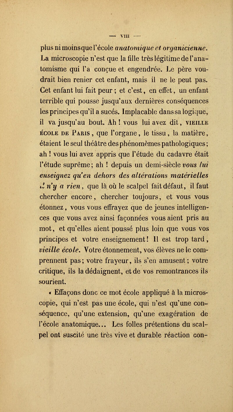 plus ni moinsque l'école anatomique et organicienue. La microscopie n'est que la fille très légitime de l'ana- tomisme qui l'a conçue et engendrée. Le père vou- drait bien renier cet enfant, mais il ne le peut pas. Cet enfant lui fait peur ; et c'est, en effet, un enfant terrible qui pousse jusqu'aux dernières conséquences les principes qu'il a sucés. Implacable dans sa logique, il va jusqu'au bout. Ah! vous lui avez dit, vieille école de Paris, que l'organe, le tissu, la matière, étaient le seul théâtre desphénomèmes pathologiques ; ah ! vous lui avez appris que l'étude du cadavre était l'étude suprême ; ah ! depuis un demi-siècle vous lui enseignez qu'en dehors des altérations matérielles tin y a rien, que là où le scalpel fait défaut, il faut chercher encore, chercher toujours, et vous vous étonnez, vous vous effrayez que de jeunes intelligen- ces que vous avez ainsi façonnées vous aient pris au mot, et qu'elles aient poussé plus loin que vous vos principes et votre enseignement î II est trop tard, vieille école. Votre étonnement, vos élèves ne le com- prennent pas; votre frayeur, ils s'en amusent; votre critique, ils la dédaignent, et de vos remontrances ils sourient. « Effaçons donc ce mot école appliqué à la micros- copie, qui n'est pas une école, qui n'est qu'une con- séquence, qu'une extension, qu'une exagération de l'école anatomique... Les folles prétentions du scal- pel ont suscité une très vive et durable réaction con-