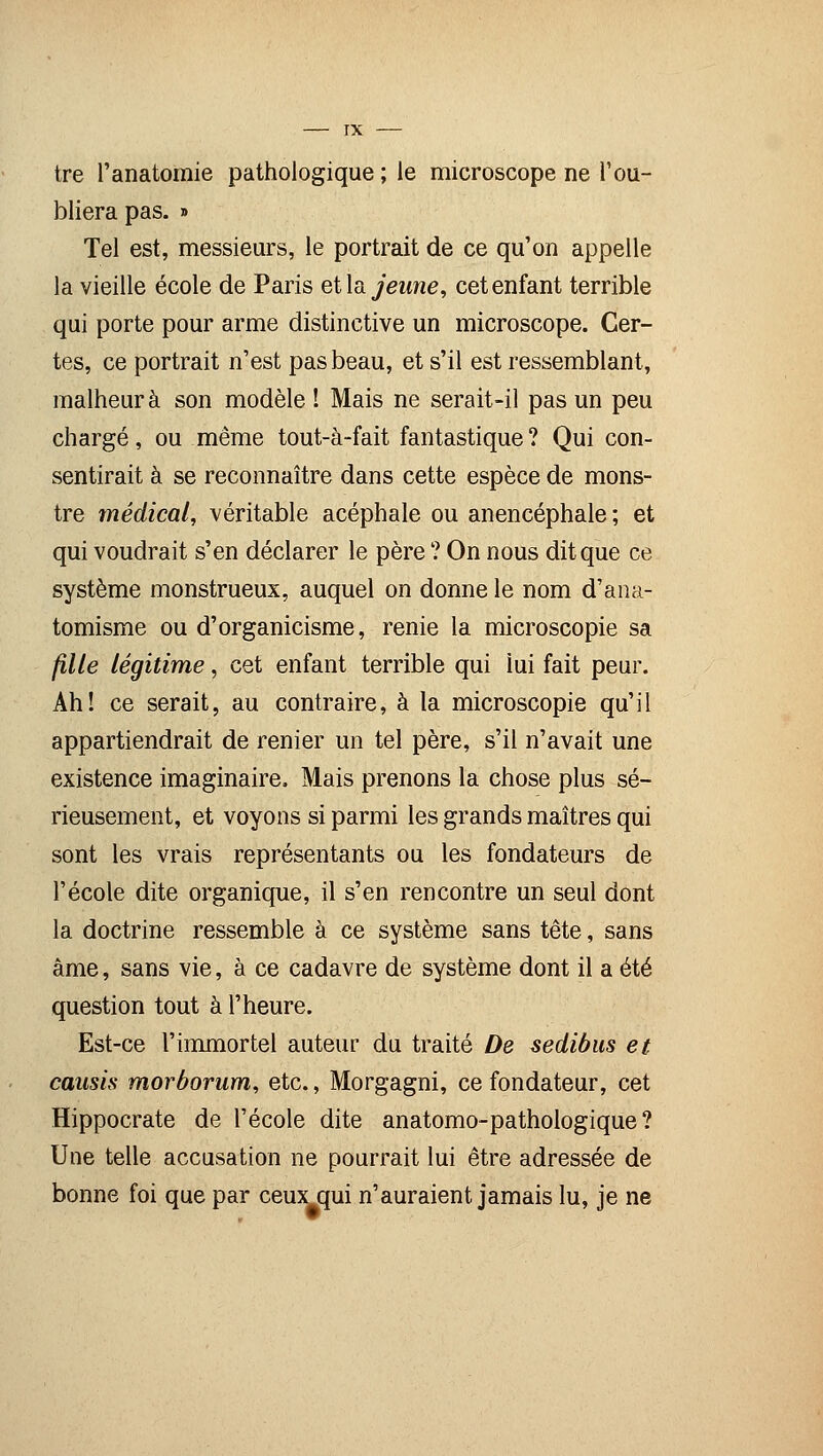 tre l'anatomie pathologique ; le microscope ne l'ou- bliera pas. » Tel est, messieurs, le portrait de ce qu'on appelle la vieille école de Paris eHa jeune, cet enfant terrible qui porte pour arme distinctive un microscope. Cer- tes, ce portrait n'est pas beau, et s'il est ressemblant, malheur à son modèle ! Mais ne serait-il pas un peu chargé, ou même tout-à-fait fantastique? Qui con- sentirait à se reconnaître dans cette espèce de mons- tre médical, véritable acéphale ou anencéphale ; et qui voudrait s'en déclarer le père ? On nous dit que ce système monstrueux, auquel on donne le nom d'ana- tomisme ou d'organicisme, renie la microscopie sa fille légitime, cet enfant terrible qui lui fait peur. Ah! ce serait, au contraire, à la microscopie qu'il appartiendrait de renier un tel père, s'il n'avait une existence imaginaire. Mais prenons la chose plus sé- rieusement, et voyons si parmi les grands maîtres qui sont les vrais représentants ou les fondateurs de l'école dite organique, il s'en rencontre un seul dont la doctrine ressemble à ce système sans tête, sans âme, sans vie, à ce cadavre de système dont il a été question tout à l'heure. Est-ce l'immortel auteur du traité De sedibus et causis morborum, etc., Morgagni, ce fondateur, cet Hippocrate de l'école dite anatomo-pathologique ? Une telle accusation ne pourrait lui être adressée de bonne foi que par ceux qui n'auraient jamais lu, je ne