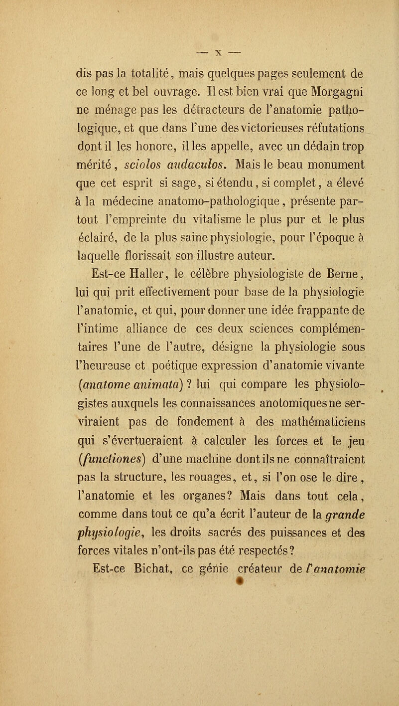 dis pas la totalité, mais quelques pages seulement de ce long et bel ouvrage. Il est bien vrai que Morgagni ne ménage pas les détracteurs de l'anatomie patho- logique, et que dans l'une des victorieuses réfutations dont il les honore, il les appelle, avec un dédain trop mérité, sciolos audaculos. Mais le beau monument que cet esprit si sage, si étendu, si complet, a élevé à la médecine anatomo-pathologique, présente par- tout l'empreinte du vitalisme le plus pur et le plus éclairé, de la plus saine physiologie, pour l'époque à laquelle florissait son illustre auteur. Est-ce Haller, le célèbre physiologiste de Berne, lui qui prit effectivement pour base de la physiologie l'anatomie, et qui, pour donner une idée frappante de l'intime alliance de ces deux sciences complémen- taires l'une de l'autre, désigne la physiologie sous l'heureuse et poétique expression d'anatomie vivante (anatome animata) ? lui qui compare les physiolo- gistes auxquels les connaissances anotomiquesne ser- viraient pas de fondement à des mathématiciens qui s'évertueraient à calculer les forces et le jeu (fnncfiones) d'une machine dont ils ne connaîtraient pas la structure, les rouages, et, si l'on ose le dire, l'anatomie et les organes? Mais dans tout cela, comme dans tout ce qu'a écrit l'auteur de la grande physiologie, les droits sacrés des puissances et des forces vitales n'ont-ils pas été respectés? Est-ce Bichat, ce génie créateur de l'anatomie