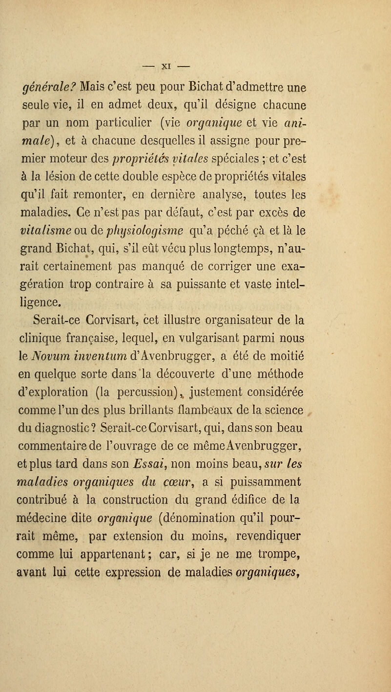 générale?' Mais c'est peu pour Bichat d'admettre une seule vie, il en admet deux, qu'il désigne chacune par un nom particulier (vie organique et vie ani- male), et à chacune desquelles il assigne pour pre- mier moteur des propriétés vitales spéciales ; et c'est à la lésion de cette double espèce de propriétés vitales qu'il fait remonter, en dernière analyse, toutes les maladies. Ce n'est pas par défaut, c'est par excès de vitalisme ou de pliysiologisme qu'a péché çà et là le grand Bichat, qui, s'il eût vécu plus longtemps, n'au- rait certainement pas manqué de corriger une exa- gération trop contraire à sa puissante et vaste intel- ligence. Serait-ce Corvisart, cet illustre organisateur de la clinique française, lequel, en vulgarisant parmi nous le Novum inventum d'Avenbrugger, a été de moitié en quelque sorte dans la découverte d'une méthode d'exploration (la percussion),, justement considérée comme l'un des plus brillants flambeaux de la science du diagnostic? Serait-ce Corvisart, qui, dans son beau commentaire de l'ouvrage de ce mêmeAvenbrugger, et plus tard dans son Essai, non moins beau, sur les maladies organiques du cœur, a si puissamment contribué à la construction du grand édifice de la médecine dite organique (dénomination qu'il pour- rait même, par extension du moins, revendiquer comme lui appartenant ; car, si je ne me trompe, avant lui cette expression de maladies organiques.