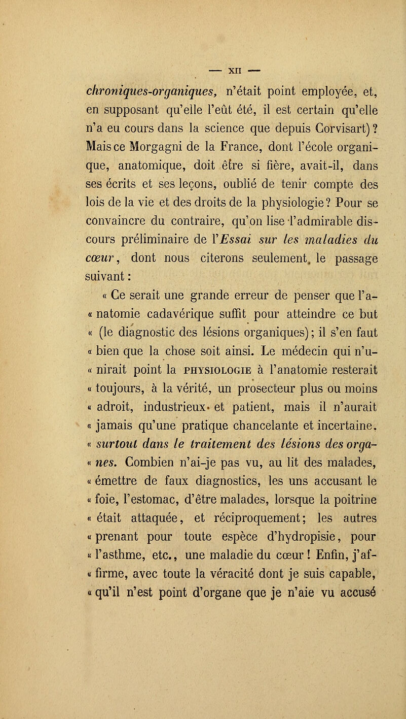chroniques-organiques, n'était point employée, et, en supposant qu'elle l'eût été, il est certain qu'elle n'a eu cours dans la science que depuis Gorvisart) ? Mais ce Morgagni de la France, dont l'école organi- que, anatomique, doit être si fière, avait-il, dans ses écrits et ses leçons, oublié de tenir compte des lois de la vie et des droits de la physiologie ? Pour se convaincre du contraire, qu'on lise l'admirable dis- cours préliminaire de YEssai sur les maladies du cœur, dont nous citerons seulement, le passage suivant : « Ce serait une grande erreur de penser que l'a- « natomie cadavérique suffit pour atteindre ce but « (le diagnostic des lésions organiques) ; il s'en faut « bien que la chose soit ainsi. Le médecin qui n'u- « nirait point la physiologie à l'anatomie resterait « toujours, à la vérité, un prosecteur plus ou moins « adroit, industrieux* et patient, mais il n'aurait « jamais qu'une pratique chancelante et incertaine, « surtout dans le traitement des lésions des orga- « nés. Combien n'ai-je pas vu, au lit des malades, « émettre de faux diagnostics, les uns accusant le « foie, l'estomac, d'être malades, lorsque la poitrine « était attaquée, et réciproquement; les autres « prenant pour toute espèce d'hydropisie, pour « l'asthme, etc., une maladie du cœur ! Enfin, j'af- « firme, avec toute la véracité dont je suis capable, « qu'il n'est point d'organe que je n'aie vu accusé