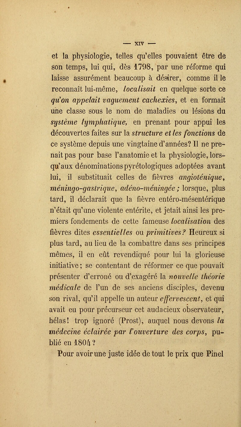 et la physiologie, telles qu'elles pouvaient être de son temps, lui qui, dès 1798, par une réforme qui laisse assurément beaucoup à désirer, comme il le reconnaît lui-même, localisait en quelque sorte ce qu'on appelait vaguement cachexies, et en formait une classe sous le nom de maladies ou lésions du système lymphatique, en prenant pour appui les découvertes faites sur la structure et les fonctions de ce système depuis une vingtaine d'années? Il ne pre- nait pas pour base l'anatomie et la physiologie, lors- qu'aux dénominations pyrétologiques adoptées avant lui, il substituait celles de fièvres angioténique, méningo-gastrique, adéno-méningée ; lorsque, plus tard, il déclarait que la fièvre entéro-mésentérique n'était qu'une violente entérite, et jetait ainsi les pre- miers fondements de cette fameuse localisation des fièvres dites essentielles ou primitives? Heureux si plus tard, au lieu de la combattre dans ses principes mêmes, il en eût revendiqué pour lui la glorieuse initiative ; se contentant de réformer ce que pouvait présenter d'erroné ou d'exagéré la nouvelle théorie médicale de l'un de ses anciens disciples, devenu son rival, qu'il appelle un auteur effervescent, et qui avait eu pour précurseur cet audacieux observateur, hélas! trop ignoré (Prost), auquel nous devons la médecine éclairée par l'ouverture des corps, pu- blié en 1804 ? Pour avoir une juste idée de tout le prix que Pinel