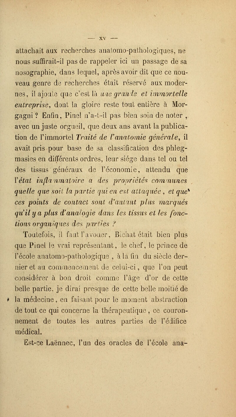 attachait aux recherches anatomo-pathologiques, ne nous suffirait-il pas de rappeler ici un passage de sa nosographie, dans lequel, après avoir dit que ce nou- veau genre de recherches était réservé aux moder- nes, il ajoute que c'est là une grands et immortelle entreprise, dont la gloire reste tout entière à Mor- gagni ? Enfin, Pinel n'a-t-il pas bien soin de noter . avec un juste orgueil, que deux ans avant la publica- tion de l'immortel Traité de l'anatomie générale, il avait pris pour base de sa classification des phleg- masies en différents ordres, leur siège dans tel ou tel des tissus généraux de l'économie, attendu que Y état inflammatoire a des propriétés communes quelle que soit la partie qui en est attaquée, et que* ces points de contact sont d'autant plus marqués qu'il y a plus d'analogie dans les tissus et les fonc- tions organiques des parties ? Toutefois, il faut l'avouer, Bichat était bien plus que Pinel le vrai représentant, le chef, le prince de l'école anatomo-pathologique , à la fin du siècle der- nier et au commencement de celui-ci, que l'on peut considérer à bon droit comme l'âge d'or de cette belle partie, je dirai presque de cette belle moitié de * la médecine , en faisant pour le moment abstraction de tout ce qui concerne la thérapeutique, ce couron- nement de toutes les autres parties de l'édifice médical. Est-ce Laénnec, l'un des oracles de l'école ana-