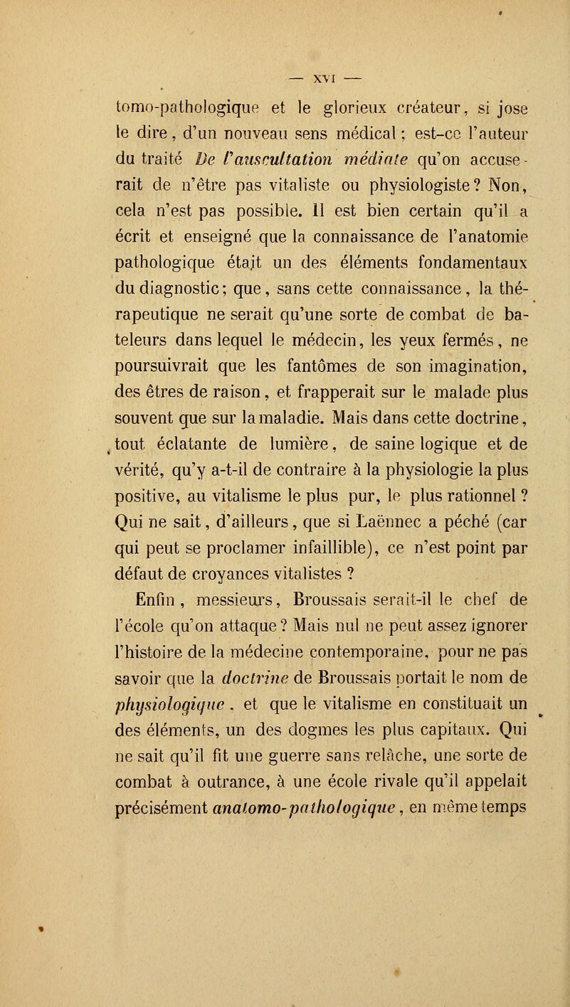 tomo-pathologique et le glorieux créateur, si jose le dire, d'un nouveau sens médical ; est-ce l'auteur du traité De ï'auscultation médiate qu'on accuse- rait de n'être pas vitaliste ou physiologiste? Non, cela n'est pas possible. 11 est bien certain qu'il a écrit et enseigné que la connaissance de l'anatomie pathologique eta.it un des éléments fondamentaux du diagnostic ; que, sans cette connaissance, la thé- rapeutique ne serait qu'une sorte de combat de ba- teleurs dans lequel le médecin, les yeux fermés, ne poursuivrait que les fantômes de son imagination, des êtres de raison, et frapperait sur le malade plus souvent que sur la maladie. Mais dans cette doctrine, , tout éclatante de lumière, de saine logique et de vérité, qu'y a-t-il de contraire à la physiologie la plus positive, au vitalisme le plus pur, le plus rationnel ? Qui ne sait, d'ailleurs, que si Laënnec a péché (car qui peut se proclamer infaillible), ce n'est point par défaut de croyances vitalistes ? Enfin, messieurs, Broussais serait-il le chef de l'école qu'on attaque? Mais nul ne peut assez ignorer l'histoire de la médecine contemporaine, pour ne pas savoir que la doctrine de Broussais portait le nom de physiologique . et que le vitalisme en constituait un des éléments, un des dogmes les plus capitaux. Qui ne sait qu'il fit une guerre sans relâche, une sorte de combat à outrance, à une école rivale qu'il appelait précisément analomo-pathologique, en même temps