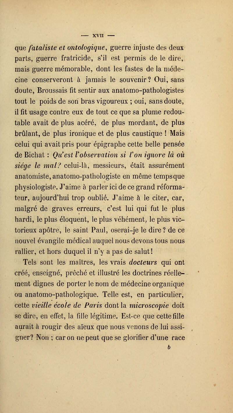 que fataliste et ontologique, guerre injuste des deux parts, guerre fratricide, s'il est permis de le dire, mais guerre mémorable, dont les fastes de la méde- cine conserveront à jamais le souvenir? Oui, sans doute, Broussais fit sentir aux anatomo-pathologistes tout le poids de son bras vigoureux ; oui, sans doute, il fit usage contre eux de tout ce que sa plume redou- table avait de plus acéré, de plus mordant, de plus brûlant, de plus ironique et de plus caustique ! Mais celui qui avait pris pour épigraphe cette belle pensée de Bichat : Qu'est l'observation si Von ignore là où siège le mal? celui-là, messieurs, était assurément anatomiste, anatomo-pathologiste en même tempsque physiologiste. J'aime à parler ici de ce grand réforma- teur, aujourd'hui trop oublié. J'aime à le citer, car, malgré de graves erreurs, c'est lui qui fut le plus hardi, le plus éloquent, le plus véhément, le plus vic- torieux apôtre, le saint Paul, oserai-je le dire? de ce nouvel évangile médical auquel nous devons tous nous rallier, et hors duquel il n'y a pas de salut! Tels sont les maîtres, les vrais docteurs qui ont créé, enseigné, prêché et illustré les doctrines réelle- ment dignes de porter le nom de médecine organique ou anatomo-pathologique. Telle est, en particulier, cette vieille école de Paris dont la microscopie doit se dire, en effet, la fille légitime. Est-ce que cette fille aurait à rougir des aïeux que nous venons de lui assi- gner? Non ; car on ne peut que se glorifier d'une race b