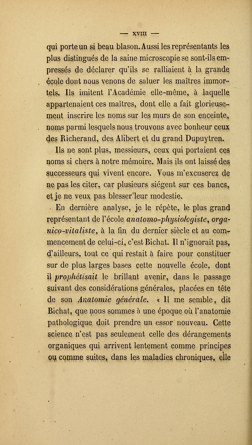 qui porte un si beau blason. Aussi les représentants les plus distingués de la saine microscopie se sont-ils em- pressés de déclarer qu'ils se ralliaient à la grande école dont nous venons de saluer les maîtres immor- tels. Ils imitent l'Académie elle-même, à laquelle appartenaient ces maîtres, dont elle a fait glorieuse- ment inscrire les noms sur les murs de son enceinte, noms parmi lesquels nous trouvons avec bonheur ceux clés Richerand, des Alibert et du grand Dupuytren. Ils ne sont plus, messieurs, ceux qui portaient ces noms si chers à notre mémoire. Mais ils ont laissé des successeurs qui vivent encore. Vous m'excuserez de ne pas les citer, car plusieurs siègent sur ces bancs, et je ne veux pas blesserleur modestie. ■ En dernière analyse, je le répète, le plus grand représentant de l'école analomo-physiohgiste, orga- nico-vita liste, à la fin du dernier siècle et au conw mencement de celui-ci, c'est Bichat. Il n'ignorait pas, d'ailleurs, tout ce qui restait à faire pour constituer sur de plus larges bases cette nouvelle école, dont il prophétisait le brillant avenir, dans le passage suivant des considérations générales, placées en tête de son Anatomie générale. « 11 me semble, dit Bichat, que nous sommes à une époque où l'anatomie pathologique doit prendre un essor nouveau. Cette science n'est pas seulement celle des dérangements organiques qui arrivent lentement comme principes ou comme suites, dans les maladies chroniques, elle