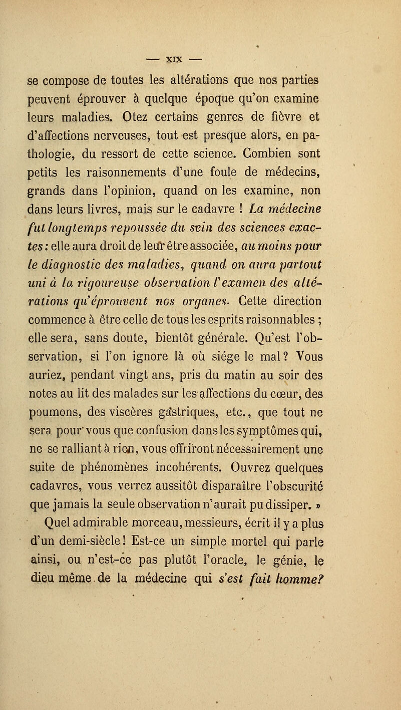 se compose de toutes les altérations que nos parties peuvent éprouver à quelque époque qu'on examine leurs maladies. Otez certains genres de fièvre et d'affections nerveuses, tout est presque alors, en pa- thologie, du ressort de cette science. Combien sont petits les raisonnements d'une foule de médecins, grands dans l'opinion, quand on les examine, non dans leurs livres, mais sur le cadavre ! La médecine fui longtemps repoussée du sein des sciences exac- tes : elle aura droit de leifr être associée, au moins pour le diagnostic des maladies, quand on aura partout uni à la rigoureuse observation l'examen des alté- rations qu'éprouvent nos organes. Cette direction commence à être celle de tous les esprits raisonnables ; elle sera, sans doute, bientôt générale. Qu'est l'ob- servation, si l'on ignore là où siège le mal? Vous auriez, pendant vingt ans, pris du matin au soir des notes au lit des malades sur les affections du cœur, des poumons, des viscères ga'striques, etc., que tout ne sera pour vous que confusion dans les symptômes qui, ne se ralliant à rien, vous offriront nécessairement une suite de phénomènes incohérents. Ouvrez quelques cadavres, vous verrez aussitôt disparaître l'obscurité que jamais la seule observation n'aurait pu dissiper. » Quel admirable morceau, messieurs, écrit il y a plus d'un demi-siècle ! Est-ce un simple mortel qui parle ainsi, ou n'est-ce pas plutôt l'oracle, le génie, le dieu même. de la médecine qui s'est fait homme?