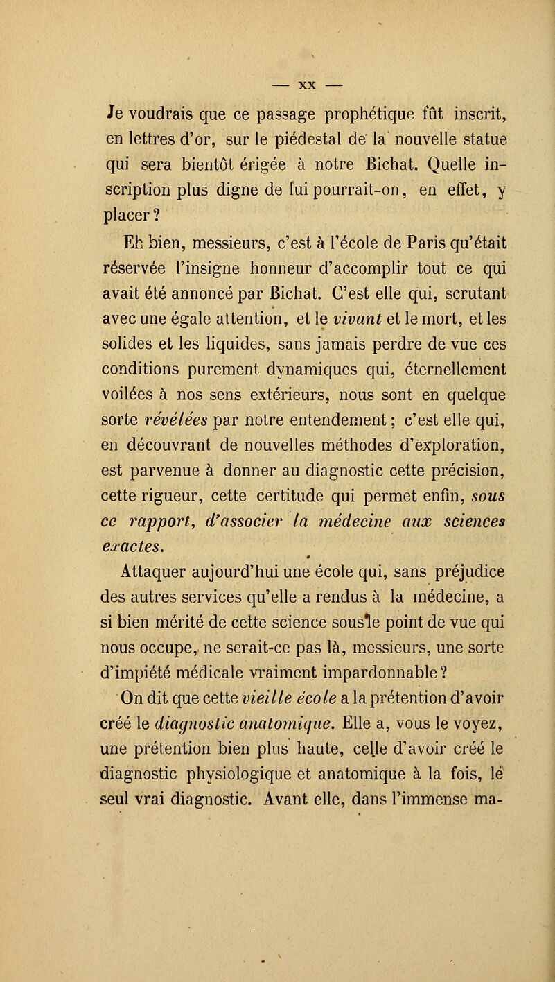 Je voudrais que ce passage prophétique fût inscrit, en lettres d'or, sur le piédestal de la nouvelle statue qui sera bientôt érigée à notre Bichat. Quelle in- scription plus digne de lui pourrait-on, en effet, y placer ? Eh bien, messieurs, c'est à l'école de Paris qu'était réservée l'insigne honneur d'accomplir tout ce qui avait été annoncé par Bichat. C'est elle qui, scrutant avec une égale attention, et le vivant et le mort, et les solides et les liquides, sans jamais perdre de vue ces conditions purement dynamiques qui, éternellement voilées à nos sens extérieurs, nous sont en quelque sorte révélées par notre entendement ; c'est elle qui, en découvrant de nouvelles méthodes d'exploration, est parvenue à donner au diagnostic cette précision, cette rigueur, cette certitude qui permet enfin, sous ce rapport, d'associer la médecine aux sciences exactes. Attaquer aujourd'hui une école qui, sans préjudice des autres services qu'elle a rendus à la médecine, a si bien mérité de cette science sousle point de vue qui nous occupe, ne serait-ce pas là, messieurs, une sorte d'impiété médicale vraiment impardonnable? On dit que cette vieille école a la prétention d'avoir créé le diagnostic anatomique. Elle a, vous le voyez, une prétention bien plus haute, celle d'avoir créé le diagnostic physiologique et anatomique à la fois, le seul vrai diagnostic. Avant elle, dans l'immense ma-