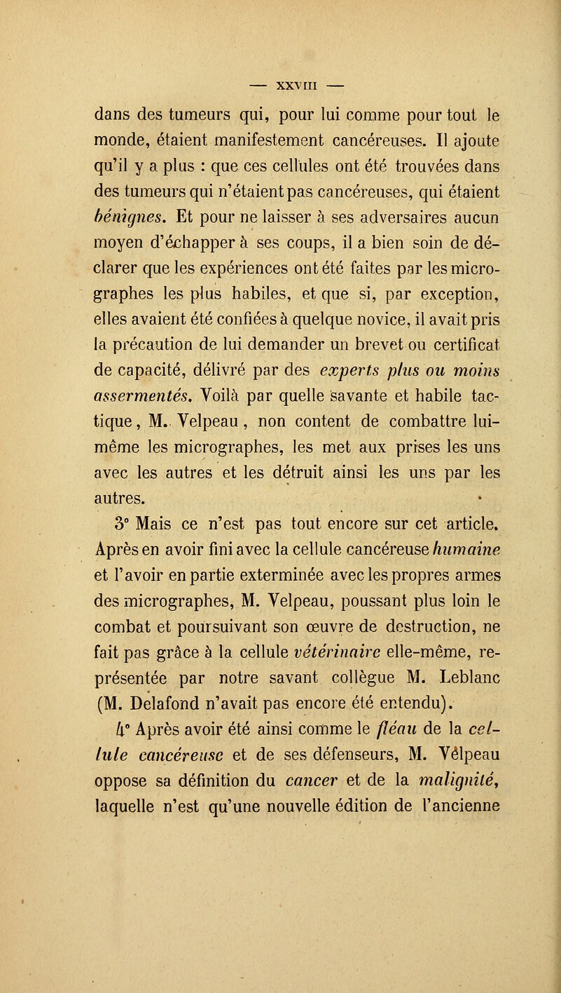 dans des tumeurs qui, pour lui comme pour tout le monde, étaient manifestement cancéreuses. Il ajoute qu'il y a plus : que ces cellules ont été trouvées dans des tumeurs qui n'étaient pas cancéreuses, qui étaient bénignes. Et pour ne laisser à ses adversaires aucun moyen d'échapper à ses coups, il a bien soin de dé- clarer que les expériences ont été faites par les micro- graphes les plus habiles, et que si, par exception, elles avaient été confiées à quelque novice, il avait pris la précaution de lui demander un brevet ou certificat de capacité, délivré par des experts plus ou moins assermentés. Voilà par quelle savante et habile tac- tique, M. Velpeau, non content de combattre lui- même les micrographes, les met aux prises les uns avec les autres et les détruit ainsi les uns par les autres. 3° Mais ce n'est pas tout encore sur cet article. Après en avoir fini avec la cellule cancéreuse humaine et l'avoir en partie exterminée avec les propres armes des micrographes, M. Velpeau, poussant plus loin le combat et poursuivant son œuvre de destruction, ne fait pas grâce à la cellule vétérinaire elle-même, re- présentée par notre savant collègue M. Leblanc (M. Delafond n'avait pas encore été entendu). h° Après avoir été ainsi comme le fléau de la cel- lule cancéreuse et de ses défenseurs, M. Velpeau oppose sa définition du cancer et de la malignité, laquelle n'est qu'une nouvelle édition de l'ancienne