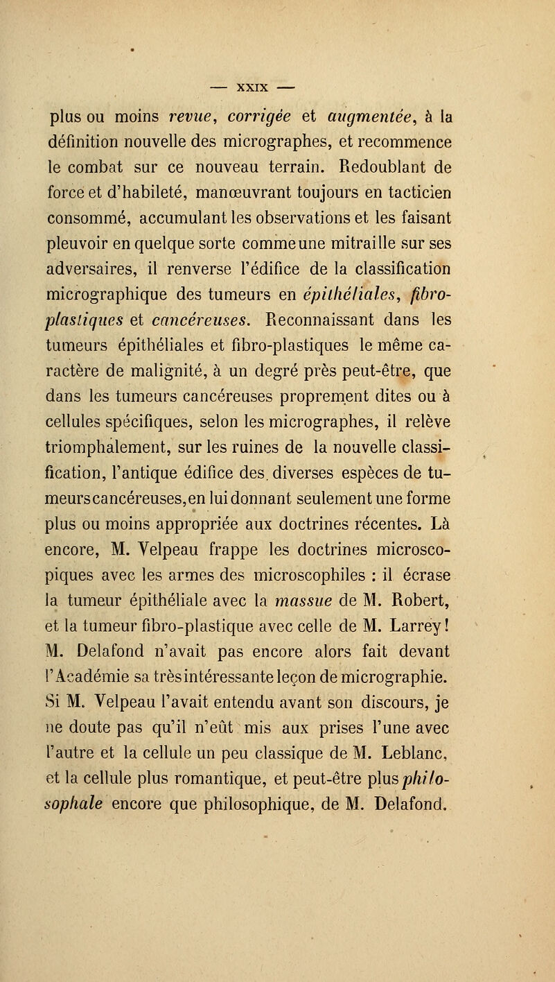 plus ou moins revue, corrigée et augmentée, à la définition nouvelle des micrographes, et recommence le combat sur ce nouveau terrain. Redoublant de force et d'habileté, manœuvrant toujours en tacticien consommé, accumulant les observations et les faisant pleuvoir en quelque sorte comme une mitraille sur ses adversaires, il renverse l'édifice de la classification micrographique des tumeurs en épilliéfiales, fibro- plasiiques et cancéreuses. Reconnaissant dans les tumeurs épithéliales et fibro-plastiques le même ca- ractère de malignité, à un degré près peut-être, que dans les tumeurs cancéreuses proprement dites ou à cellules spécifiques, selon les micrographes, il relève triomphalement, sur les ruines de la nouvelle classi- fication, l'antique édifice des. diverses espèces de tu- meurs cancéreuses, en lui donnant seulement une forme plus ou moins appropriée aux doctrines récentes. Là encore, M. Velpeau frappe les doctrines microsco- piques avec les armes des microscophiles : il écrase la tumeur épithéliale avec la massue de M. Robert, et la tumeur fibro-plastique avec celle de M. Larrey ! M. Delafond n'avait pas encore alors fait devant l'Académie sa très intéressante leçon de micrographie. Si M. Velpeau l'avait entendu avant son discours, je ne doute pas qu'il n'eût mis aux prises l'une avec l'autre et la cellule un peu classique de M. Leblanc, et la cellule plus romantique, et peut-être plusp/t//o- sophale encore que philosophique, de M. Delafond.