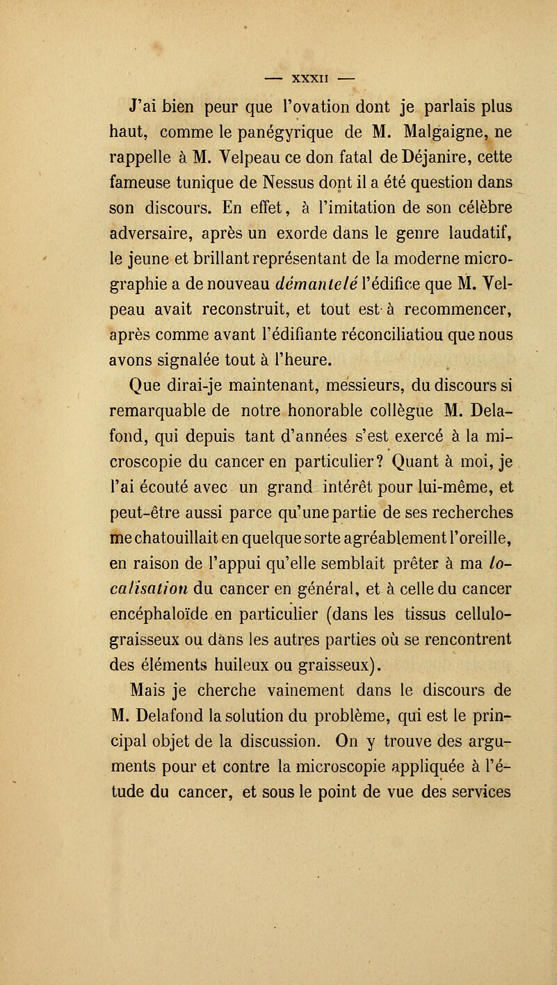 J'ai bien peur que l'ovation dont je parlais plus haut, comme le panégyrique de M. Malgaigne, ne rappelle à M. Velpeau ce don fatal de Déjanire, cette fameuse tunique de Nessus dont il a été question dans son discours. En effet, à l'imitation de son célèbre adversaire, après un exorde dans le genre laudatif, le jeune et brillant représentant de la moderne micro- graphie a de nouveau démantelé l'édifice que M. Vel- peau avait reconstruit, et tout est à recommencer, après comme avant l'édifiante réconciliatiou que nous avons signalée tout à l'heure. Que dirai-je maintenant, messieurs, du discours si remarquable de notre honorable collègue M. Delà- fond, qui depuis tant d'années s'est exercé à la mi- croscopie du cancer en particulier? Quant à moi, je l'ai écouté avec un grand intérêt pour lui-même, et peut-être aussi parce qu'une partie de ses recherches me chatouillait en quelque sorte agréablement l'oreille, en raison de l'appui qu'elle semblait prêter à ma lo- calisation du cancer en général, et à celle du cancer encéphaloïde en particulier (dans les tissus cellulo- graisseux ou dans les autres parties où se rencontrent des éléments huileux ou graisseux). Mais je cherche vainement dans le discours de M. Delafond la solution du problème, qui est le prin- cipal objet de la discussion. On y trouve des argu- ments pour et contre la microscopie appliquée à l'é- tude du cancer, et sous le point de vue des services