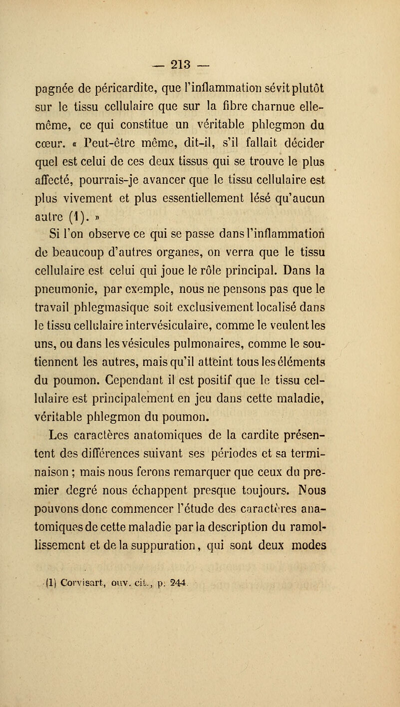 pagnée de péricardite, que l'inflammation sévit plutôt sur le tissu cellulaire que sur la fibre charnue elle- même, ce qui constitue un véritable phlegmon du cœur. « Peut-être même, dit-il, s'il fallait décider quel est celui de ces deux tissus qui se trouve le plus affecté, pourrais-je avancer que le tissu cellulaire est plus vivement et plus essentiellement lésé qu'aucun autre (1). » Si l'on observe ce qui se passe dans l'inflammation de beaucoup d'autres organes, on verra que le tissu cellulaire est celui qui joue le rôle principal. Dans la pneumonie, par exemple, nous ne pensons pas que le travail phlegmasique soit exclusivement localisé dans le tissu cellulaire intervésiculaire, comme le veulent les uns, ou dans les vésicules pulmonaires, comme le sou- tiennent les autres, mais qu'il atteint tous les éléments du poumon. Cependant il est positif que le tissu cel- lulaire est principalement en jeu dans cette maladie, véritable phlegmon du poumon. Les caractères an atomiques de la cardite présen- tent des différences suivant ses périodes et sa termi- naison ; mais nous ferons remarquer que ceux du pre- mier degré nous échappent presque toujours. Nous pouvons donc commencer l'étude des caractères ana- tomiques de cette maladie par la description du ramol- lissement et de la suppuration, qui sont deux modes