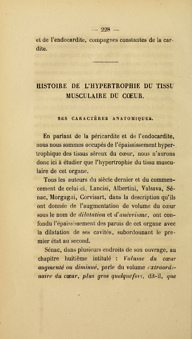 et de l'endocardite, compagnes constantes de ia car- dite. HISTOIRE DE L'HYPERTROPHIE DU TISSU MUSCULAIRE DU CŒUR. SES CARACTÈRES ANAT0M1QUES. En parlant de la péricardite et de l'endocardite, nous nous sommes occupés de l'épaississement hyper- trophique des tissus séreux du cœur, nous n'aurons donc ici à étudier que l'hypertrophie du tissu muscu- laire de cet organe. Tous les auteurs du siècle dernier et du commen- cement de celui-ci, Lancisi, Albertini, Valsava, Se- nac, Morgagni, Corvisart, dans la description qu'ils ont donnée de l'augmentation de volume du cœur sous le nom de dilatation et d'anévrisme, ont con- fondu l'épaississement des parois de cet organe avec la dilatation de ses cavités, subordonnant le pre- mier état au second. Sénac, dans plusieurs endroits de son ouvrage, au chapitre huitième intitulé : Volume du cœur augmenté ou diminué, parle du volume extraordi- naire du cœur, plus gros quelquefois, dit-il, que