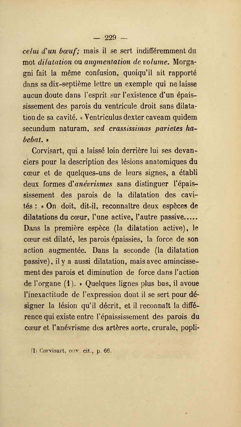 celui d'un bœuf; mais il se sert indifféremment du mot dilatation ou augmentation de volume. Morga- gni fait la même confusion, quoiqu'il ait rapporté dans sa dix-septième lettre un exemple qui ne laisse aucun doute dans l'esprit sur l'existence d'un épais- sissement des parois du ventricule droit sans dilata- tion de sa cavité. « Ventriculusdexter caveam quidem secundum naturam, sed crassissimas parietes ha- bebat. » Corvisart, qui a laissé loin derrière lui ses devan- ciers pour la description des lésions anatomiques du cœur et de quelques-uns de leurs signes, a établi deux formes d'anévrismes sans distinguer l'épais- sissement des parois de la dilatation des cavi- tés : « On doit, dit-il, reconnaître deux espèces de dilatations du cœur, l'une active, l'autre passive Dans la première espèce (la dilatation active), le cœur est dilaté, les parois épaissies, la force de son action augmentée. Dans la seconde (la dilatation passive), il y a aussi dilatation, mais avec amincisse- ment des parois et diminution de force dans l'action de l'organe (1). » Quelques lignes plus bas, il avoue l'inexactitude de l'expression dont il se sert pour dé- signer la lésion qu'il décrit, et il reconnaît la diffé- rence qui existe entre l'épaississement des parois du cœur et l'anévrisme des artères aorte, crurale, popli-