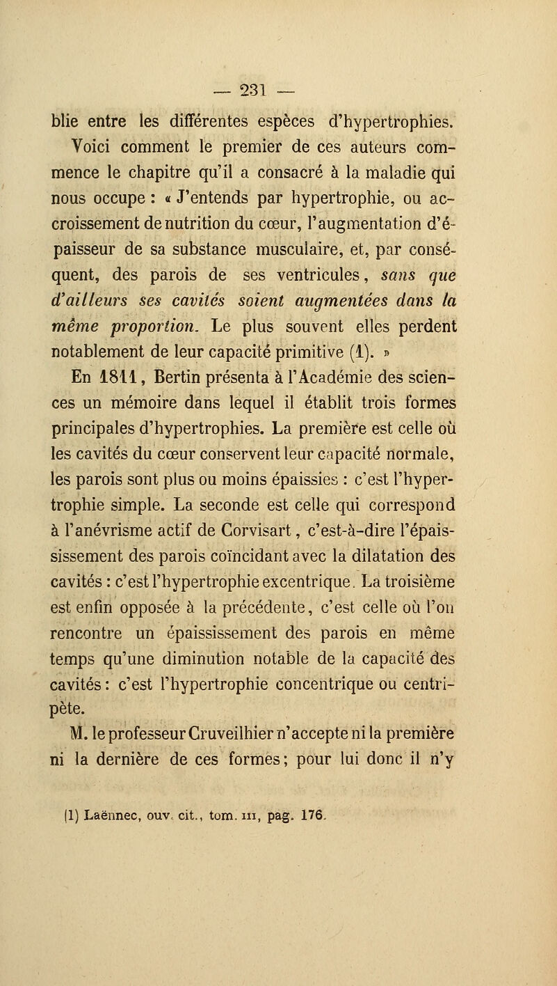 blie entre les différentes espèces d'hypertrophies. Voici comment le premier de ces auteurs com- mence le chapitre qu'il a consacré à la maladie qui nous occupe : « J'entends par hypertrophie, ou ac- croissement dénutrition du cœur, l'augmentation d'é- paisseur de sa substance musculaire, et, par consé- quent, des parois de ses ventricules, sans que d'ailleurs ses cavités soient augmentées dans la même proportion. Le plus souvent elles perdent notablement de leur capacité primitive (1). » En 1811, Bertin présenta à l'Académie des scien- ces un mémoire dans lequel il établit trois formes principales d'hypertrophies. La première est celle où les cavités du cœur conservent leur capacité normale, les parois sont plus ou moins épaissies : c'est l'hyper- trophie simple. La seconde est celle qui correspond à l'anévrisme actif de Gorvisart, c'est-à-dire l'épais- sissement des parois coïncidant avec la dilatation des cavités : c'est l'hypertrophie excentrique. La troisième est enfin opposée à la précédente, c'est celle où l'on rencontre un épaississement des parois en même temps qu'une diminution notable de la capacité des cavités : c'est l'hypertrophie concentrique ou centri- pète. M. le professeur Cruveilhier n'accepte ni la première ni la dernière de ces formes; pour lui donc il n'y |1) Laënnec, ouv, cit., tom. ni, pag. 176.