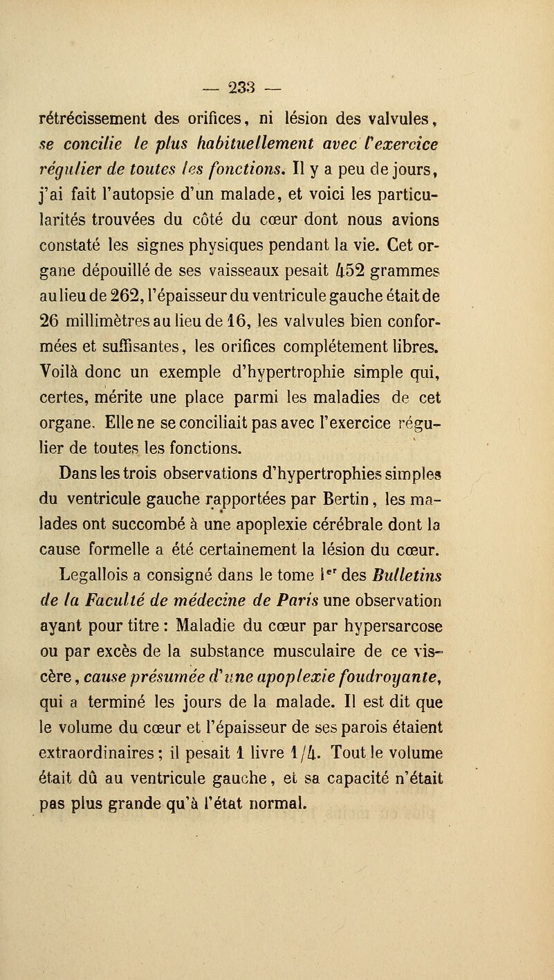 rétrécissement des orifices, ni lésion des valvules, se concilie le plus habituellement avec Cexercice régulier de toutes les fonctions. Il y a peu de jours, j'ai fait l'autopsie d'un malade, et voici les particu- larités trouvées du côté du cœur dont nous avions constaté les signes physiques pendant la vie. Cet or- gane dépouillé de ses vaisseaux pesait 452 grammes au lieu de 262, l'épaisseur du ventricule gauche était de 26 millimètres au lieu de 16, les valvules bien confor- mées et suffisantes, les orifices complètement libres. Voilà donc un exemple d'hypertrophie simple qui, certes, mérite une place parmi les maladies de cet organe. Elle ne se conciliait pas avec l'exercice régu- lier de toutes les fonctions. Dans les trois observations d'hypertrophies simples du ventricule gauche rapportées par Bertin, les ma- lades ont succombé à une apoplexie cérébrale dont la cause formelle a été certainement la lésion du cœur. Legallois a consigné dans le tome ier des Bulletins de la Faculté de médecine de Paris une observation ayant pour titre : Maladie du cœur par hypersarcose ou par excès de la substance musculaire de ce vis- cère , cause présumée d'une apoplexie foudroyante, qui a terminé les jours de la malade. Il est dit que le volume du cœur et l'épaisseur de ses parois étaient extraordinaires; il pesait 1 livre 1/4. Tout le volume était dû au ventricule gauche, et sa capacité n'était pas plus grande qu'à l'état normal.